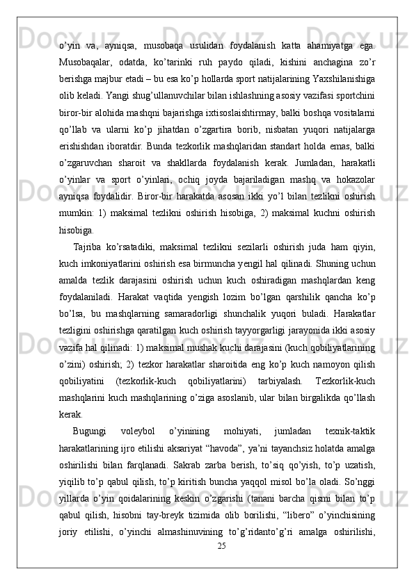 o’yin   va,   ayniqsa,   musobaqa   usulidan   foydalanish   katta   ahamiyatga   ega.
Musobaqalar,   odatda,   ko’tarinki   ruh   paydo   qiladi,   kishini   anchagina   zo’r
berishga majbur etadi – bu esa ko’p hollarda sport natijalarining Yaxshilanishiga
olib keladi. Yangi shug’ullanuvchilar bilan ishlashning asosiy vazifasi sportchini
biror-bir alohida mashqni bajarishga ixtisoslaishtirmay, balki boshqa vositalarni
qo’llab   va   ularni   ko’p   jihatdan   o’zgartira   borib,   nisbatan   yuqori   natijalarga
erishishdan   iboratdir.   Bunda   tezkorlik   mashqlaridan   standart   holda   emas,   balki
o’zgaruvchan   sharoit   va   shakllarda   foydalanish   kerak.   Jumladan,   harakatli
o’yinlar   va   sport   o’yinlari,   ochiq   joyda   bajariladigan   mashq   va   hokazolar
ayniqsa   foydalidir.   Biror-bir   harakatda   asosan   ikki   yo’l   bilan   tezlikni   oshirish
mumkin:   1)   maksimal   tezlikni   oshirish   hisobiga,   2)   maksimal   kuchni   oshirish
hisobiga. 
Tajriba   ko’rsatadiki,   maksimal   tezlikni   sezilarli   oshirish   juda   ham   qiyin,
kuch imkoniyatlarini oshirish esa birmuncha y е ngil hal qilinadi. Shuning uchun
amalda   tezlik   darajasini   oshirish   uchun   kuch   oshiradigan   mashqlardan   keng
foydalaniladi.   Harakat   vaqtida   y е ngish   lozim   bo’lgan   qarshilik   qancha   ko’p
bo’lsa,   bu   mashqlarning   samaradorligi   shunchalik   yuqori   buladi.   Harakatlar
tezligini oshirishga qaratilgan kuch oshirish tayyorgarligi jarayonida ikki asosiy
vazifa hal qilinadi: 1) maksimal mushak kuchi darajasini (kuch qobiliyatlarining
o’zini)   oshirish;   2)   tezkor   harakatlar   sharoitida   eng   ko’p   kuch   namoyon   qilish
qobiliyatini   (tezkorlik-kuch   qobiliyatlarini)   tarbiyalash.   Tezkorlik-kuch
mashqlarini kuch mashqlarining o’ziga asoslanib,  ular  bilan birgalikda qo’llash
kerak.
Bugungi   voleybol   o’yinining   mohiyati,   jumladan   texnik-taktik
harakatlarining ijro etilishi aksariyat “havoda”, ya’ni tayanchsiz holatda amalga
oshirilishi   bilan   farqlanadi.   Sakrab   zarba   berish,   to’siq   qo’yish,   to’p   uzatish,
yiqilib to’p qabul  qilish, to’p kiritish buncha yaqqol  misol  bo’la oladi. So’nggi
yillarda   o’yin   qoidalarining   keskin   o’zgarishi   (tanani   barcha   qismi   bilan   to’p
qabul   qilish,   hisobni   tay-breyk   tizimida   olib   borilishi,   “libero”   o’yinchisining
joriy   etilishi,   o’yinchi   almashinuvining   to’g’ridanto’g’ri   amalga   oshirilishi,
25 