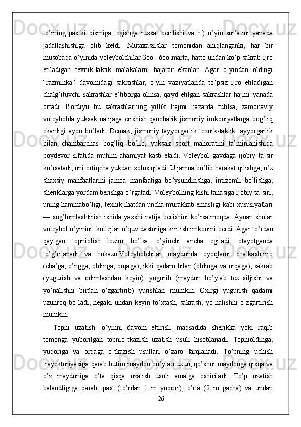 to’rning   pastki   qismiga   tegishga   ruxsat   berilishi   va   h.)   o’yin   sur’atini   yanada
jadallashishiga   olib   keldi.   Mutaxassislar   tomonidan   aniqlanganki,   har   bir
musobaqa o’yinida voleybolchilar 3oo– 6oo marta, hatto undan ko’p sakrab ijro
etiladigan   texnik-taktik   malakalarni   bajarar   ekanlar.   Agar   o’yindan   oldingi
“razminka”   davomidagi   sakrashlar,   o’yin   vaziyatlarida   to’psiz   ijro   etiladigan
chalg’ituvchi   sakrashlar   e’tiborga   olinsa,   qayd   etilgan   sakrashlar   hajmi   yanada
ortadi.   Bordiyu   bu   sakrashlarning   yillik   hajmi   nazarda   tutilsa,   zamonaviy
voleybolda   yuksak   natijaga   erishish   qanchalik   jismoniy   imkoniyatlarga   bog’liq
ekanligi   ayon   bo’ladi.   Demak,   jismoniy   tayyorgarlik   texnik-taktik   tayyorgarlik
bilan   chambarchas   bog’liq   bo’lib,   yuksak   sport   mahoratini   ta’minlanishida
poydevor   sifatida   muhim   ahamiyat   kasb   etadi.   Voleybol   gavdaga   ijobiy   ta’sir
ko’rsatadi, uni ortiqcha yukdan xolos qiladi. U jamoa bo’lib harakat qilishga, o’z
shaxsiy   manfaatlarini   jamoa   manfaatiga   bo’ysundirishga,   intizomli   bo’lishga,
sheriklarga yordam berishga o’rgatadi. Voleybolning kishi tanasiga ijobiy ta’siri,
uning hammabo’ligi, texnikjihatdan uncha murakkab emasligi kabi xususiyatlari
—   sog’lomlashtirish   ishida   yaxshi   natija   berishini   ko’rsatmoqda.   Aynan   shular
voleybol o’yinini  kollejlar o’quv dasturiga kiritish imkonini berdi.   Agar to’rdan
qaytgan   topniolish   lozim   bo’lsa,   o’yinchi   ancha   egiladi,   otayotganda
to’g’rilanadi   va   hokazo.Voleybolchilar   maydonda   oyoqlarni   chalkashtirib
(cha’ga, o’ngga, oldinga, orqaga), ikki qadam bilan (oldinga va orqaga), sakrab
(yugurish   va   odimlashdan   keyin),   yngurib   (maydon   bo’ylab   tez   siljishi   va
yo’nalishni   birdan   o’zgartirib)   yurishlari   mumkin.   Oxirgi   yugurish   qadami
uzunroq   bo’ladi,   negaki   undan   keyin   to’xtash,   sakrash,   yo’nalishni   o’zgartirish
mumkin.
Topni   uzatish.   o’yinni   davom   ettirisli   maqsadida   sherikka   yoki   raqib
tomonga   yuborilgan   topnio’tkazish   uzatish   usuli   hisoblanadi.   Topnioldinga,
yuqoriga   va   orqaga   o’tkazish   usullari   o’zaro   farqianadi.   To’pning   uchish
trayektoriyasiga qarab butim maydon bo’ylab uzun, qo’shni maydonga qisqa va
o’z   maydoniga   o’ta   qisqa   uzatish   usuli   amalga   oshiriladi.   To’p   uzatish
balandligiga   qarab:   past   (to’rdan   1   m   yuqori);   o’rta   (2   m   gacha)   va   undan
26 