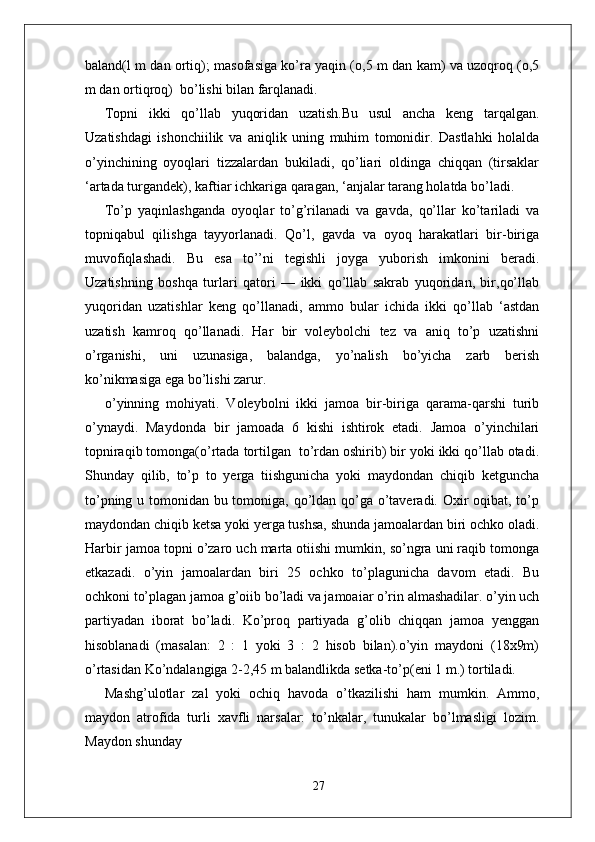baland(l m dan ortiq); masofasiga ko’ra yaqin (o,5 m dan kam) va uzoqroq (o,5
m dan ortiqroq)  bo’lishi bilan farqlanadi. 
Topni   ikki   qo’llab   yuqoridan   uzatish.Bu   usul   ancha   keng   tarqalgan.
Uzatishdagi   ishonchiilik   va   aniqlik   uning   muhim   tomonidir.   Dastlahki   holalda
o’yinchining   oyoqlari   tizzalardan   bukiladi,   qo’liari   oldinga   chiqqan   (tirsaklar
‘artada turgandek), kaftiar ichkariga qaragan, ‘anjalar tarang holatda bo’ladi.
To’p   yaqinlashganda   oyoqlar   to’g’rilanadi   va   gavda,   qo’llar   ko’tariladi   va
topniqabul   qilishga   tayyorlanadi.   Qo’l,   gavda   va   oyoq   harakatlari   bir-biriga
muvofiqlashadi.   Bu   esa   to’’ni   tegishli   joyga   yuborish   imkonini   beradi.
Uzatishning   boshqa   turlari   qatori   —   ikki   qo’llab   sakrab   yuqoridan,   bir,qo’llab
yuqoridan   uzatishlar   keng   qo’llanadi,   ammo   bular   ichida   ikki   qo’llab   ‘astdan
uzatish   kamroq   qo’llanadi.   Har   bir   voleybolchi   tez   va   aniq   to’p   uzatishni
o’rganishi,   uni   uzunasiga,   balandga,   yo’nalish   bo’yicha   zarb   berish
ko’nikmasiga ega bo’lishi zarur.
o’yinning   mohiyati.   Voleybolni   ikki   jamoa   bir-biriga   qarama-qarshi   turib
o’ynaydi.   Maydonda   bir   jamoada   6   kishi   ishtirok   etadi.   Jamoa   o’yinchilari
topniraqib tomonga(o’rtada tortilgan  to’rdan oshirib) bir yoki ikki qo’llab otadi.
Shunday   qilib,   to’p   to   yerga   tiishgunicha   yoki   maydondan   chiqib   ketguncha
to’pning u tomonidan bu tomoniga, qo’ldan qo’ga o’taveradi. Oxir oqibat, to’p
maydondan chiqib ketsa yoki yerga tushsa, shunda jamoalardan biri ochko oladi.
Harbir jamoa topni o’zaro uch marta otiishi mumkin, so’ngra uni raqib tomonga
etkazadi.   o’yin   jamoalardan   biri   25   ochko   to’plagunicha   davom   etadi.   Bu
ochkoni to’plagan jamoa g’oiib bo’ladi va jamoaiar o’rin almashadilar. o’yin uch
partiyadan   iborat   bo’ladi.   Ko’proq   partiyada   g’olib   chiqqan   jamoa   yenggan
hisoblanadi   (masalan:   2   :   1   yoki   3   :   2   hisob   bilan).o’yin   maydoni   (18x9m)
o’rtasidan Ko’ndalangiga 2-2,45 m balandlikda setka-to’p(eni 1 m.) tortiladi.
Mashg’ulotlar   zal   yoki   ochiq   havoda   o’tkazilishi   ham   mumkin.   Ammo,
maydon   atrofida   turli   xavfli   narsalar:   to’nkalar,   tunukalar   bo’lmasligi   lozim.
Maydon shunday
27 