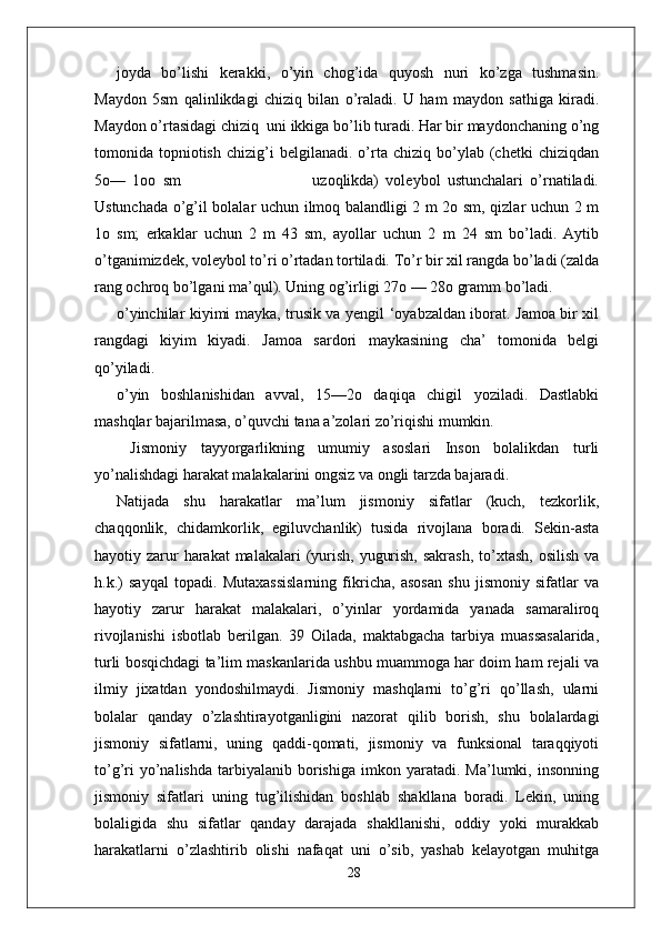 joyda   bo’lishi   kerakki,   o’yin   chog’ida   quyosh   nuri   ko’zga   tushmasin.
Maydon   5sm   qalinlikdagi   chiziq   bilan   o’raladi.   U   ham   maydon   sathiga   kiradi.
Maydon o’rtasidagi chiziq  uni ikkiga bo’lib turadi. Har bir maydonchaning o’ng
tomonida  topniotish   chizig’i   belgilanadi.   o’rta  chiziq   bo’ylab  (chetki   chiziqdan
5o—   1oo   sm                                       uzoqlikda)   voleybol   ustunchalari   o’rnatiladi.
Ustunchada o’g’il bolalar uchun ilmoq balandligi 2 m 2o sm, qizlar uchun 2 m
1o   sm;   erkaklar   uchun   2   m   43   sm,   ayollar   uchun   2   m   24   sm   bo’ladi.   Aytib
o’tganimizdek, voleybol to’ri o’rtadan tortiladi. To’r bir xil rangda bo’ladi (zalda
rang ochroq bo’lgani ma’qul). Uning og’irligi 27o — 28o gramm bo’ladi.
o’yinchilar kiyimi mayka, trusik va yengil ‘oyabzaldan iborat. Jamoa bir xil
rangdagi   kiyim   kiyadi.   Jamoa   sardori   maykasining   cha’   tomonida   belgi
qo’yiladi.
o’yin   boshlanishidan   avval,   15—2o   daqiqa   chigil   yoziladi.   Dastlabki
mashqlar bajarilmasa, o’quvchi tana a’zolari zo’riqishi mumkin.
  Jismoniy   tayyorgarlikning   umumiy   asoslari   Inson   bolalikdan   turli
yo’nalishdagi harakat malakalarini ongsiz va ongli tarzda bajaradi. 
Natijada   shu   harakatlar   ma’lum   jismoniy   sifatlar   (kuch,   tezkorlik,
chaqqonlik,   chidamkorlik,   egiluvchanlik)   tusida   rivojlana   boradi.   Sekin-asta
hayotiy zarur  harakat  malakalari  (yurish,  yugurish,  sakrash,  to’xtash,  osilish  va
h.k.)   sayqal   topadi.   Mutaxassislarning   fikricha,   asosan   shu   jismoniy   sifatlar   va
hayotiy   zarur   harakat   malakalari,   o’yinlar   yordamida   yanada   samaraliroq
rivojlanishi   isbotlab   berilgan.   39   Oilada,   maktabgacha   tarbiya   muassasalarida,
turli bosqichdagi ta’lim maskanlarida ushbu muammoga har doim ham rejali va
ilmiy   jixatdan   yondoshilmaydi.   Jismoniy   mashqlarni   to’g’ri   qo’llash,   ularni
bolalar   qanday   o’zlashtirayotganligini   nazorat   qilib   borish,   shu   bolalardagi
jismoniy   sifatlarni,   uning   qaddi-qomati,   jismoniy   va   funksional   taraqqiyoti
to’g’ri   yo’nalishda   tarbiyalanib   borishiga   imkon   yaratadi.  Ma’lumki,   insonning
jismoniy   sifatlari   uning   tug’ilishidan   boshlab   shakllana   boradi.   Lekin,   uning
bolaligida   shu   sifatlar   qanday   darajada   shakllanishi,   oddiy   yoki   murakkab
harakatlarni   o’zlashtirib   olishi   nafaqat   uni   o’sib,   yashab   kelayotgan   muhitga
28 