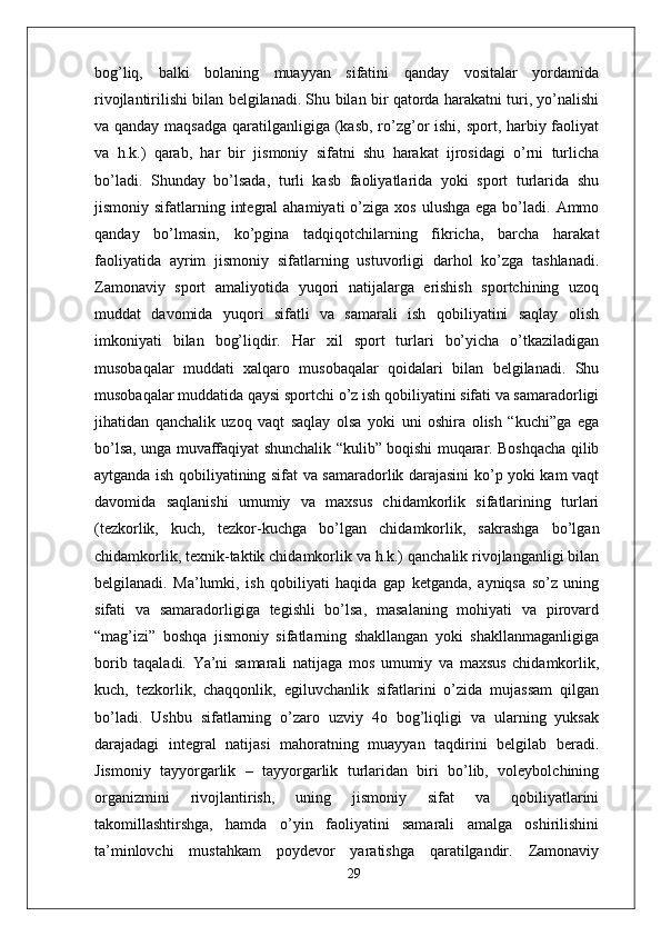 bog’liq,   balki   bolaning   muayyan   sifatini   qanday   vositalar   yordamida
rivojlantirilishi bilan belgilanadi. Shu bilan bir qatorda harakatni turi, yo’nalishi
va qanday maqsadga  qaratilganligiga (kasb, ro’zg’or  ishi, sport, harbiy faoliyat
va   h.k.)   qarab,   har   bir   jismoniy   sifatni   shu   harakat   ijrosidagi   o’rni   turlicha
bo’ladi.   Shunday   bo’lsada,   turli   kasb   faoliyatlarida   yoki   sport   turlarida   shu
jismoniy sifatlarning  integral   ahamiyati  o’ziga  xos  ulushga  ega  bo’ladi.  Ammo
qanday   bo’lmasin,   ko’pgina   tadqiqotchilarning   fikricha,   barcha   harakat
faoliyatida   ayrim   jismoniy   sifatlarning   ustuvorligi   darhol   ko’zga   tashlanadi.
Zamonaviy   sport   amaliyotida   yuqori   natijalarga   erishish   sportchining   uzoq
muddat   davomida   yuqori   sifatli   va   samarali   ish   qobiliyatini   saqlay   olish
imkoniyati   bilan   bog’liqdir.   Har   xil   sport   turlari   bo’yicha   o’tkaziladigan
musobaqalar   muddati   xalqaro   musobaqalar   qoidalari   bilan   belgilanadi.   Shu
musobaqalar muddatida qaysi sportchi o’z ish qobiliyatini sifati va samaradorligi
jihatidan   qanchalik   uzoq   vaqt   saqlay   olsa   yoki   uni   oshira   olish   “kuchi”ga   ega
bo’lsa, unga muvaffaqiyat shunchalik “kulib” boqishi muqarar. Boshqacha qilib
aytganda ish qobiliyatining sifat va samaradorlik darajasini ko’p yoki kam vaqt
davomida   saqlanishi   umumiy   va   maxsus   chidamkorlik   sifatlarining   turlari
(tezkorlik,   kuch,   tezkor-kuchga   bo’lgan   chidamkorlik,   sakrashga   bo’lgan
chidamkorlik, texnik-taktik chidamkorlik va h.k.) qanchalik rivojlanganligi bilan
belgilanadi.   Ma’lumki,   ish   qobiliyati   haqida   gap   ketganda,   ayniqsa   so’z   uning
sifati   va   samaradorligiga   tegishli   bo’lsa,   masalaning   mohiyati   va   pirovard
“mag’izi”   boshqa   jismoniy   sifatlarning   shakllangan   yoki   shakllanmaganligiga
borib   taqaladi.   Ya’ni   samarali   natijaga   mos   umumiy   va   maxsus   chidamkorlik,
kuch,   tezkorlik,   chaqqonlik,   egiluvchanlik   sifatlarini   o’zida   mujassam   qilgan
bo’ladi.   Ushbu   sifatlarning   o’zaro   uzviy   4o   bog’liqligi   va   ularning   yuksak
darajadagi   integral   natijasi   mahoratning   muayyan   taqdirini   belgilab   beradi.
Jismoniy   tayyorgarlik   –   tayyorgarlik   turlaridan   biri   bo’lib,   voleybolchining
organizmini   rivojlantirish,   uning   jismoniy   sifat   va   qobiliyatlarini
takomillashtirshga,   hamda   o’yin   faoliyatini   samarali   amalga   oshirilishini
ta’minlovchi   mustahkam   poydevor   yaratishga   qaratilgandir.   Zamonaviy
29