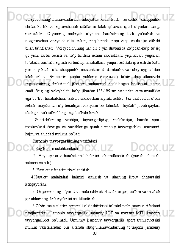voleybol   shug’ullanuvchilardan   nihoyatda   katta   kuch,   tezkorlik,   chaqqonlik,
chidamkorlik   va   egiluvchanlik   sifatlarini   talab   qiluvchi   sport   o’yinlari   turiga
mansubdir.   O’yinning   mohiyati   o’yinchi   harakatining   turli   yo’nalish   va
o’zgaruvchan   vaziyatda   o’ta   tezkor,   aniq   hamda   qisqa   vaqt   ichida   ijro   etilishi
bilan  ta’riflanadi.   Voleybolchining  har   bir   o’yin   davomida  ko’pdan-ko’p   to’siq
qo’yish,   zarba   berish   va   to’p   kiritish   uchun   sakrashlari,   yiqilishlar,   yugurish,
to’xtash, burilish, egilish va boshqa harakatlarni yuqori tezlikda ijro etilishi katta
jismoniy  kuch,  o’ta  chaqqonlik,  mustahkam   chidamkorlik  va  ruhiy  uyg’unlikni
talab   qiladi.   Binobarin,   ushbu   yuklama   (nagruzka)   ta’siri   shug’ullanuvchi
organizmining   funksional   jihatdan   mukammal   shakllangan   bo’lishini   taqazo
etadi. Bugungi voleybolchi bo’yi jihatdan 185-195 sm. va undan katta uzunlikka
ega bo’lib, harakatchan, tezkor, sakrovchan ziyrak, zukko, tez fikrlovchi, o’tkir
zehnli, maydonda ro’y beradigan vaziyatni  tez fahmlab “foydali” javob qaytara
oladigan ko’rsatkichlarga ega bo’lishi kerak.
  Sportchilarning   yoshiga,   tayyorgarligiga,   malakasiga,   hamda   sport
trenirovkasi   davriga   va   vazifalariga   qarab   jismoniy   tayyorgarlikni   mazmuni,
hajmi va shiddati turlicha bo’ladi.
 Jismoniy tayyorgarlikning vazifalari 
1. Sog’liqni mustahkamlash.
  2.   Hayotiy-zarur   harakat   malakalarini   takomillashtirish   (yurish,   chopish,
sakrash va h.k.).
 3. Harakat sifatlarini rivojlantirish. 
4.Harakat   malakalari   hajmini   oshirish   va   ularning   ijroiy   chegarasini
kengaytirish.
  5. Organizmning o’yin davomida ishtirok etuvchi organ, bo’lim va mushak
guruhlarining funksiyalarini shakllantirish.
  6.O’yin malakalarini samarali o’zlashtirishni ta’minlovchi maxsus sifatlarni
rivojlantirish.   Jismoniy   tayyorgarlik   umumiy   UJT   va   maxsus   MJT   jismoniy
tayyorgarlikka   bo’linadi.   Umumiy   jismoniy   tayyorgarlik   sport   trenirovkasini
muhim   vazifalaridan   biri   sifatida   shug’ullanuvchilarning   to’laqonli   jismoniy
30