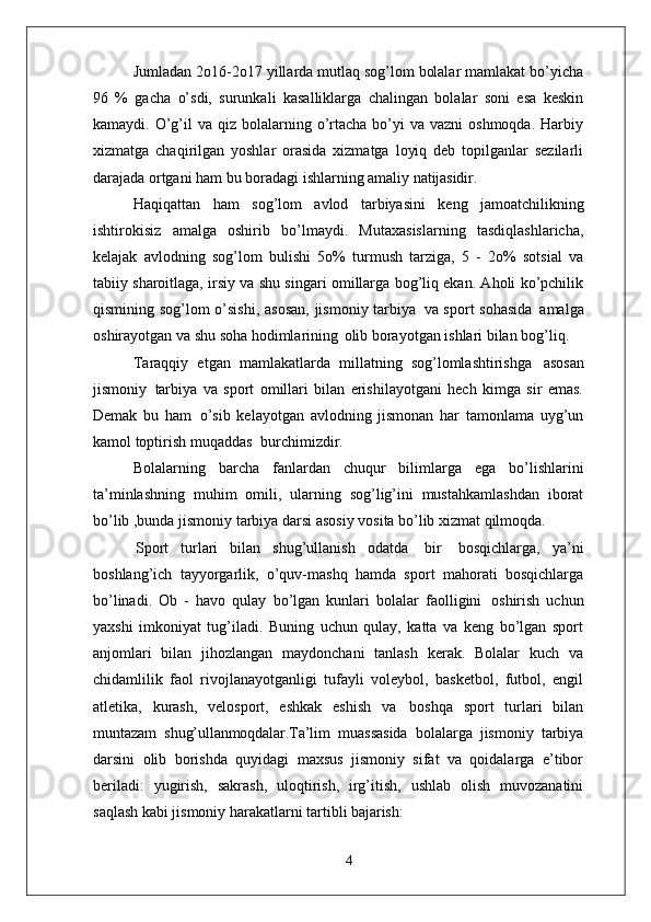 Jumladan 2o16-2o17 yillarda mutlaq sog’lom bolalar mamlakat bo’yicha
96   %   gacha   o’sdi,   surunkali   kasalliklarga   chalingan   bolalar   soni   esa   keskin
kamaydi. O’g’il  va  qiz bolalarning o’rtacha  bo’yi   va vazni   oshmoqda.  Harbiy
xizmatga   chaqirilgan   yoshlar   orasida   xizmatga   loyiq   deb   topilganlar   sezilarli
darajada ortgani ham bu boradagi ishlarning amaliy  natijasidir.
Haqiqattan   ham   sog’lom   avlod   tarbiyasini   keng   jamoatchilikning
ishtirokisiz   amalga   oshirib   bo’lmaydi.   Mutaxasislarning   tasdiqlashlaricha,
kelajak   avlodning   sog’lom   bulishi   5o%   turmush   tarziga,   5   -   2o%   sotsial   va
tabiiy sharoitlaga, irsiy va shu singari omillarga bog’liq ekan. Aholi ko’pchilik
qismining sog’lom o’sishi,  asosan,  jismoniy tarbiya   va sport sohasida   amalga
oshirayotgan va shu soha hodimlarining   olib borayotgan ishlari bilan bog’liq.
Taraqqiy   etgan   mamlakatlarda   millatning   sog’lomlashtirishga   asosan
jismoniy   tarbiya   va   sport   omillari   bilan   erishilayotgani   hech   kimga   sir   emas.
Demak   bu   ham   o’sib   kelayotgan   avlodning   jismonan   har   tamonlama   uyg’un
kamol toptirish muqaddas   burchimizdir.
Bolalarning   barcha   fanlardan   chuqur   bilimlarga   ega   bo’lishlarini
ta’minlashning   muhim   omili,   ularning   sog’lig’ini   mustahkamlashdan   iborat
bo’lib ,bunda jismoniy tarbiya darsi asosiy vosita bo’lib xizmat qilmoqda.
Sport   turlari   bilan   shug’ullanish   odatda   bir   bosqichlarga,   ya’ni
boshlang’ich   tayyorgarlik,   o’quv-mashq   hamda   sport   mahorati   bosqichlarga
bo’linadi.   Ob   -   havo   qulay   bo’lgan   kunlari   bolalar   faolligini   oshirish   uchun
yaxshi   imkoniyat   tug’iladi.   Buning   uchun   qulay,   katta   va   keng   bo’lgan   sport
anjomlari   bilan   jihozlangan   maydonchani   tanlash   kerak.   Bolalar   kuch   va
chidamlilik   faol   rivojlanayotganligi   tufayli   voleybol,   basketbol,   futbol,   engil
atletika,   kurash,   velosport,   eshkak   eshish   va   boshqa   sport   turlari   bilan
muntazam   shug’ullanmoqdalar. Ta’lim   muassasida   bolalarga   jismoniy   tarbiya
darsini   olib   borishda   quyidagi   maxsus   jismoniy   sifat   va   qoidalarga   e’tibor
beriladi:   yugirish,   sakrash,   uloqtirish,   irg’itish,   ushlab   olish   muvozanatini
saqlash kabi jismoniy harakatlarni tartibli  bajarish:
4