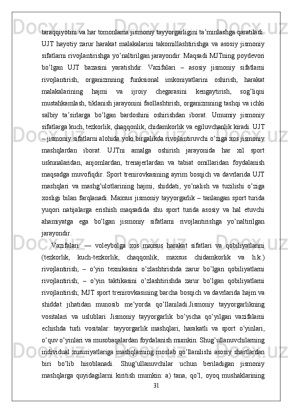 taraqqiyotini va har tomonlama jismoniy tayyorgarligini ta’minlashga qaratiladi.
UJT   hayotiy   zarur   harakat   malakalarini   takomillashtirishga   va   asosiy   jismoniy
sifatlarni rivojlantirishga yo’naltirilgan jarayondir. Maqsadi MJTning poydevori
bo’lgan   UJT   bazasini   yaratishdir.   Vazifalari   –   asosiy   jismoniy   sifatlarni
rivojlantirish,   organizmning   funksional   imkoniyatlarini   oshirish,   harakat
malakalarining   hajmi   va   ijroiy   chegarasini   kengaytirish,   sog’liqni
mustahkamlash, tiklanish jarayonini faollashtirish, organizmning tashqi va ichki
salbiy   ta’sirlarga   bo’lgan   bardoshini   oshirishdan   iborat.   Umumiy   jismoniy
sifatlarga kuch, tezkorlik, chaqqonlik, chidamkorlik va egiluvchanlik kiradi. UJT
– jismoniy sifatlarni alohida yoki birgalikda rivojlantiruvchi o’ziga xos jismoniy
mashqlardan   iborat.   UJTni   amalga   oshirish   jarayonida   har   xil   sport
uskunalaridan,   anjomlardan,   trenajerlardan   va   tabiat   omillaridan   foydalanish
maqsadga  muvofiqdir.  Sport  trenirovkasining  ayrim   bosqich  va davrlarida UJT
mashqlari   va   mashg’ulotlarining   hajmi,   shiddati,   yo’nalish   va   tuzilishi   o’ziga
xosligi  bilan  farqlanadi.   Maxsus  jismoniy  tayyorgarlik  –  tanlangan  sport   turida
yuqori   natijalarga   erishish   maqsadida   shu   sport   turida   asosiy   va   hal   etuvchi
ahamiyatga   ega   bo’lgan   jismoniy   sifatlarni   rivojlantirishga   yo’naltirilgan
jarayondir. 
Vazifalari:   —   voleybolga   xos   maxsus   harakat   sifatlari   va   qobiliyatlarini
(tezkorlik,   kuch-tezkorlik,   chaqqonlik,   maxsus   chidamkorlik   va   h.k.)
rivojlantirish;   –   o’yin   texnikasini   o’zlashtirishda   zarur   bo’lgan   qobiliyatlarni
rivojlantirish;   –   o’yin   taktikasini   o’zlashtirishda   zarur   bo’lgan   qobiliyatlarni
rivojlantirish; MJT sport trenirovkasining barcha bosqich va davrlarida hajm va
shiddat   jihatidan   munosib   me’yorda   qo’llaniladi.Jismoniy   tayyorgarlikning
vositalari   va   uslublari   Jismoniy   tayyorgarlik   bo’yicha   qo’yilgan   vazifalarni
е chishda   turli   vositalar:   tayyorgarlik   mashqlari,   harakatli   va   sport   o’yinlari,
o’quv o’yinlari va musobaqalardan foydalanish mumkin. Shug’ullanuvchilarning
individual   xususiyatlariga   mashqlarning   moslab   qo’llanilishi   asosiy   shartlardan
biri   bo’lib   hisoblanadi.   Shug’ullanuvchilar   uchun   beriladigan   jismoniy
mashqlarga   quyidagilarni   kiritish   mumkin:   a)   tana,   qo’l,   oyoq   mushaklarining
31