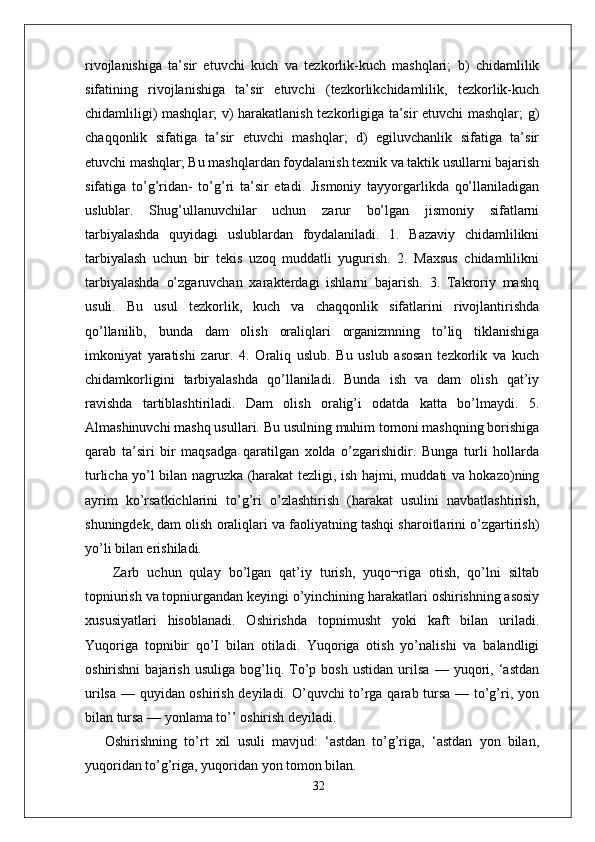 rivojlanishiga   ta’sir   etuvchi   kuch   va   tezkorlik-kuch   mashqlari;   b)   chidamlilik
sifatining   rivojlanishiga   ta’sir   etuvchi   (tezkorlikchidamlilik,   tezkorlik-kuch
chidamliligi) mashqlar; v) harakatlanish tezkorligiga ta’sir etuvchi mashqlar; g)
chaqqonlik   sifatiga   ta’sir   etuvchi   mashqlar;   d)   egiluvchanlik   sifatiga   ta’sir
etuvchi mashqlar; Bu mashqlardan foydalanish texnik va taktik usullarni bajarish
sifatiga   to’g’ridan-   to’g’ri   ta’sir   etadi.   Jismoniy   tayyorgarlikda   qo’llaniladigan
uslublar.   Shug’ullanuvchilar   uchun   zarur   bo’lgan   jismoniy   sifatlarni
tarbiyalashda   quyidagi   uslublardan   foydalaniladi.   1.   Bazaviy   chidamlilikni
tarbiyalash   uchun   bir   tekis   uzoq   muddatli   yugurish.   2.   Maxsus   chidamlilikni
tarbiyalashda   o’zgaruvchan   xarakterdagi   ishlarni   bajarish.   3.   Takroriy   mashq
usuli.   Bu   usul   tezkorlik,   kuch   va   chaqqonlik   sifatlarini   rivojlantirishda
qo’llanilib,   bunda   dam   olish   oraliqlari   organizmning   to’liq   tiklanishiga
imkoniyat   yaratishi   zarur.   4.   Oraliq   uslub.   Bu   uslub   asosan   tezkorlik   va   kuch
chidamkorligini   tarbiyalashda   qo’llaniladi.   Bunda   ish   va   dam   olish   qat’iy
ravishda   tartiblashtiriladi.   Dam   olish   oralig’i   odatda   katta   bo’lmaydi.   5.
Almashinuvchi mashq usullari. Bu usulning muhim tomoni mashqning borishiga
qarab   ta’siri   bir   maqsadga   qaratilgan   xolda   o’zgarishidir.   Bunga   turli   hollarda
turlicha yo’l bilan nagruzka (harakat tezligi, ish hajmi, muddati va hokazo)ning
ayrim   ko’rsatkichlarini   to’g’ri   o’zlashtirish   (harakat   usulini   navbatlashtirish,
shuningdek, dam olish oraliqlari va faoliyatning tashqi sharoitlarini o’zgartirish)
yo’li bilan erishiladi.
  Zarb   uchun   qulay   bo’lgan   qat’iy   turish,   yuqo¬riga   otish,   qo’lni   siltab
topniurish va topniurgandan keyingi o’yinchining harakatlari oshirishning asosiy
xususiyatlari   hisoblanadi.   Oshirishda   topnimusht   yoki   kaft   bilan   uriladi.
Yuqoriga   topnibir   qo’I   bilan   otiladi.   Yuqoriga   otish   yo’nalishi   va   balandligi
oshirishni   bajarish   usuliga   bog’liq.   To’p   bosh   ustidan   urilsa   —   yuqori,   ‘astdan
urilsa — quyidan oshirish deyiladi. O’quvchi to’rga qarab tursa — to’g’ri, yon
bilan tursa — yonlama to’’ oshirish deyiladi.
Oshirishning   to’rt   xil   usuli   mavjud:   ‘astdan   to’g’riga,   ‘astdan   yon   bilan,
yuqoridan to’g’riga, yuqoridan yon tomon bilan. 
32 