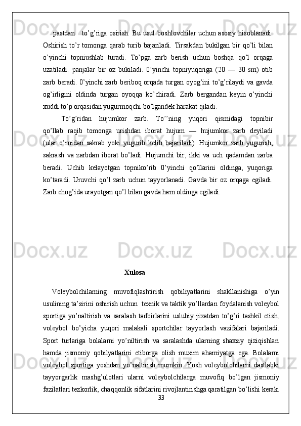 pastdan      to’g’riga osirish.  Bu usul  boshlovchilar  uchun asosiy  hisoblanadi.
Oshirish to’r  tomonga qarab turib bajariladi. Tirsakdan  bukilgan bir  qo’li  bilan
o’yinchi   topniushlab   turadi.   To’pga   zarb   berish   uchun   boshqa   qo’l   orqaga
uzatiladi.   panjalar   bir   oz   bukiladi.   0’yinchi   topniyuqoriga   (20   —   30   sm)   otib
zarb beradi. 0’yinchi zarb beriboq orqada turgan oyog’ini to’g’rilaydi va gavda
og’irligini   oldinda   turgan   oyoqqa   ko’chiradi.   Zarb   bergandan   keyin   o’yinchi
xuddi to’p orqasidan yugurmoqchi bo’lgandek harakat qiladi.
To’g’ridan   hujumkor   zarb.   To’’ning   yuqori   qismidagi   topnibir
qo’llab   raqib   tomonga   urishdan   iborat   hujum   —   hujumkor   zarb   deyiladi
(ular   o’rnidan   sakrab   yoki   yugurib   kelib   bajariladi).   Hujumkor   zarb   yugurish,
sakrash   va   zarbdan   iborat   bo’ladi.   Hujumchi   bir,   ikki   va   uch   qadamdan   zarba
beradi.   Uchib   kelayotgan   topniko’rib   0’yinchi   qo’llarini   oldinga,   yuqoriga
ko’taradi.   Uruvchi   qo’l   zarb   uchun   tayyorlanadi.   Gavda   bir   oz   orqaga   egiladi.
Zarb chog’ida urayotgan qo’l bilan gavda ham oldinga egiladi.
                                              Xulosa
Voleybolchilarning   muvofiqlashtirish   qobiliyatlarini   shakllanishiga   o’yin
usulining ta’sirini oshirish uchun  texnik va taktik yo’llardan foydalanish voleybol
sportiga   yo’naltirish   va   saralash   tadbirlarini   uslubiy   jixatdan   to’g’ri   tashkil   etish,
voleybol   bo’yicha   yuqori   malakali   sportchilar   tayyorlash   vazifalari   bajariladi.
Sport   turlariga   bolalarni   yo’niltirish   va   saralashda   ularning   shaxsiy   qiziqishlari
hamda   jismoniy   qobilyatlarini   etiborga   olish   muxim   ahamiyatga   ega.   Bolalarni
voleybol   sportiga   yoshdan   yo’naltirish   mumkin.   Yosh   voleybolchilarni   dastlabki
tayyorgarlik   mashg’ulotlari   ularni   voleybolchilarga   muvofiq   bo’lgan   jismoniy
fazilatlari tezkorlik, chaqqonlik sifatlarini rivojlantirishga qaratilgan bo’lishi kerak.
33