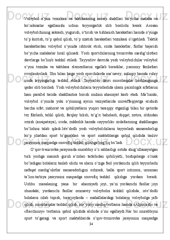 Voleybol   o’yini   texnikasi   va   taktikasining   asosiy   shakllari   bo’yicha   malaka   va
ko’nikmalar   egallanishi   uchun   tayyorgarlik   olib   borilishi   kerak.   Asosan
voleybolchining sakrash, yugurish, o’tirish va tishlanish harakatlari hamda o’yinga
to’p kiritish, to’p qabul qilish, to’p uzatish harakatlari texnikasi o’rgatiladi. Taktik
harakatlardan   voleybol   o’yinida   ishtirok   etish,   soxta   harakatlar,   fintlar   bajarish
bo’yicha   malakalar   hosil   qilinadi.   Yosh   sportchilarning   trenirovka   mashg’ulotlari
davrlarga bo’linib tashkil etiladi. Tayyorlov davrida yosh voleybolchilar voleybol
o’yini   texnika   va   taktikasi   elementlarini   egallab   boradilar,   jismoniy   fazilatlari
rivojlantiriladi. Shu bilan birga yosh sporchilarda ma’naviy, axloqiy hamda ruhiy
iroda   tayyorgarligi   tashkil   etiladi.   Tayyorlov   davri   musobaqalar   boshlangunga
qadar olib boriladi.   Yosh voleybolchilarni tayyorlashda ularni psixologik sifatlarini
ham   parallel   tarzda   shakllantira   borish   muhim   ahamiyat   kasb   etadi.   Ma’lumki,
voleybol   o’yinida   yoki   o’yinning   ayrim   vaziyatlarida   muvaffaqiyatga   erishish
barcha   sifat,   mahorat   va   qobiliyatlarni   yuqori   taraqqiy   etganligi   bilan   bir   qatorda
tez   fikrlash,   tahlil   qilish,   farqlay   bilish,   to’g’ri   baholash,   diqqat,   xotira,   oldindan
sezish   (ansipatsiya),   iroda,   zukkolik   hamda   «ayyorlik»   xislatlarining   shakllangan
bo’lishini   talab   qiladi.Iste’dodli   yosh   voleybolchilarni   tayyorlash   samaradorligi
ko’p   jihatdan   sport   to’garaklari   va   sport   maktablariga   qabul   qilishda   tanlov
jarayonini maqsadga muvofiq tashkil qilishga bog’liq bo’ladi.
  O’quv-trenirovka jarayonida murabbiy o’z rahbarligi ostida shug’ullanayotgan
turli   yoshga   mansub   guruh   a’zolari   tarkibidan   qobiliyatli,   boshqalarga   o’rnak
bo’ladigan bolalarni tanlab olishi va ularni o’ziga faol yordamchi qilib tayyorlashi
nafaqat   mashg’ulotlar   samaradorligini   oshiradi,   balki   sport   intizomi,   umuman
ta’lim-tarbiya   jarayonini   maqsadga   muvofiq   tashkil     qilishga     yordam     beradi.
Ushbu     masalaning     yana     bir     ahamiyatli   joyi,   ya’ni   yordamchi   faollar   joyi
shundaki,   yordamchi   faollar   ommaviy   voleybolni   tashkil   qilishda,   iste’dodli
bolalarni   izlab   topish,   turarjoylarda   –   mahallalardagi   bolalarni   voleybolga   jalb
qilish, musobaqalar tashkil qilish, me’yoriy mashq-testlarini hamda «Alpomish» va
«Barchinoy»   testlarini   qabul   qilishda   alohida   o’rin   egallaydi.Har   bir   murabbiyni
sport   to’garagi   va   sport   maktablarida   o’quv-trenirovka   jarayonini   maqsadga
34