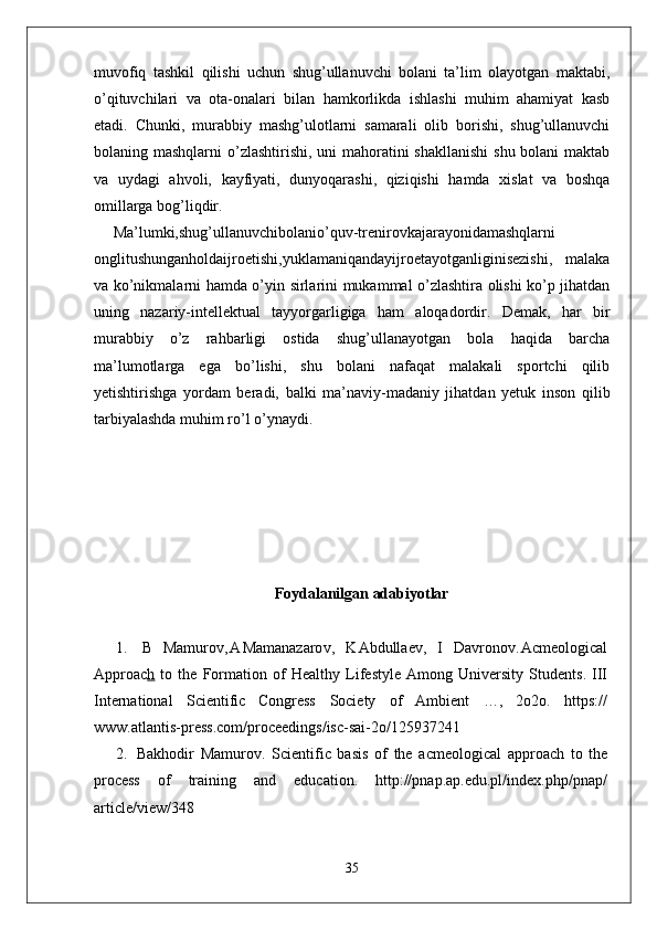 muvofiq   tashkil   qilishi   uchun   shug’ullanuvchi   bolani   ta’lim   olayotgan   maktabi,
o’qituvchilari   va   ota-onalari   bilan   hamkorlikda   ishlashi   muhim   ahamiyat   kasb
etadi.   Chunki,   murabbiy   mashg’ulotlarni   samarali   olib   borishi,   shug’ullanuvchi
bolaning mashqlarni  o’zlashtirishi, uni  mahoratini shakllanishi  shu bolani  maktab
va   uydagi   ahvoli,   kayfiyati,   dunyoqarashi,   qiziqishi   hamda   xislat   va   boshqa
omillarga bog’liqdir.
Ma’lumki,shug’ullanuvchibolanio’quv-trenirovkajarayonidamashqlarni
onglitushunganholdaijroetishi,yuklamaniqandayijroetayotganliginisezishi,   malaka
va ko’nikmalarni hamda o’yin sirlarini mukammal o’zlashtira olishi ko’p jihatdan
uning   nazariy-intellektual   tayyorgarligiga   ham   aloqadordir.   Demak,   har   bir
murabbiy   o’z   rahbarligi   ostida   shug’ullanayotgan   bola   haqida   barcha
ma’lumotlarga   ega   bo’lishi,   shu   bolani   nafaqat   malakali   sportchi   qilib
yetishtirishga   yordam   beradi,   balki   ma’naviy-madaniy   jihatdan   yetuk   inson   qilib
tarbiyalashda muhim ro’l o’ynaydi.
                         
Foydalanilgan adabiyotlar
1.   B   Mamuro v , A Mamanazaro v ,   K Abdullae v ,   I   Davrono v . Acmeological
Approac h   to   the   Formation   of   Healthy   Lifestyle   Among   University   Students.   III
International   Scientific   Congress   Society   of   Ambient   …,   2o2o.   https://
ww w .atlantis-press.com/proceedings/isc-sai-2o/125937241
2.   Bakhodir   Mamuro v .   Scientific   basis   of   the   acmeological   approach   to   the
process   of   training   and   education.   http://pnap.ap.edu.pl/index.php/pnap/
article/view/348
35 