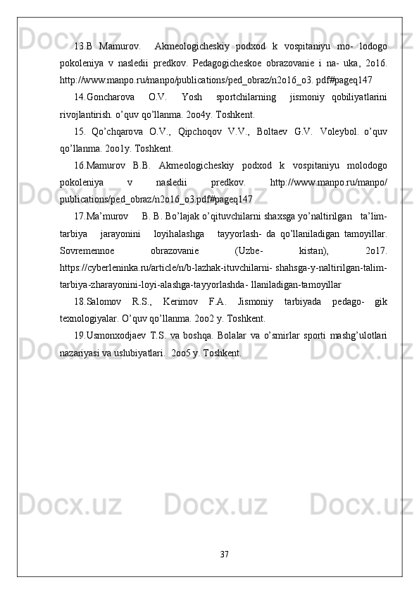 13.B   Mamurov.     Akme o logich e skiy   p o d x o d   k   v o spi t aniyu   mo-   l o do g o
po k o leniya   v   nasl e dii   pr e d k ov.   P e da g ogich e s k o e   obra z o v anie   i   na-   u k a,   2o16.
http://ww w .manpo.ru/manpo/publications/ped_obraz/n2o16_o3.  pdf#pageq147
14. G oncharo v a     O.V.     Yosh     spo r tchilarning     jismoniy   qobiliya t larini
ri v o jlantirish. o’quv qo’llan m a. 2oo4y.  T osh k en t .
15.   Qo’chqaro v a   O.V.,   Qipchoqov   V.V.,   B o l t aev   G .V.   V o leyb o l.   o’quv
qo’llan m a. 2oo1y.  T osh k en t .
16.Mamurov   B.B.   Akme o logich e skiy   p o d x o d   k   v o spi t aniyu   m o l o do g o
po k o leniya   v   nasl e dii   pr e d k ov.   http://ww w .manpo.ru/manpo/
publications/ped_obraz/n2o16_o3.pdf#pageq147
17.Ma’murov       B. B. Bo’lajak o’qi t u v chilarni sha x sga yo’n a ltirilgan      t a’lim-
t arbiya       jarayonini       loyih a lashga       t ayyo r lash-   da   qo’llaniladigan   t amoyillar.
Sovremenn o e   obra z o v anie   ( U z b e-   kis t an),   2o17.
https://cyberleninka.ru/arti c le/n/b-lazhak-ituvchilarni-  shahsga-y-naltirilgan-talim-
tarbiya-zharayonini-loyi-alashga-tayyorlashda-  llaniladigan-tamoyillar
18.S a l o mov   R .S.,   K erimov   F.A.   Jismoniy   t arbiyada   p e da g o-   gik
t e xn o logiyalar. O’quv qo’llan m a. 2oo2 y.  T osh k en t .
19. U smon x o djaev   T .S.   v a   boshqa.   B o l a lar   v a   o’smi r lar   spo r ti   m ashg’ u l o t lari
nazariyasi  v a usl u biya t lari.   2oo5 y.  T osh k en t .
37 