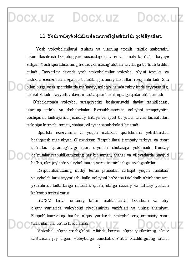 1.1.   Yosh voleybolchilarda muvofiqlashtirish qobiliyatlari
  Yosh   voleybolchilarni   tanlash   va   ularning   texnik,   taktik   mahoratini
takomillashtirish   texnologiyasi   xususidagi   nazariy   va   amaly   tajribalar   bayoye
etilgan.  Y osh   sportchilarning t r eni r ovka mashg’ulotlari davrla r ga bo’linib tashkil
etiladi.   T ayyorlov   davrida   yosh   voleybolchilar   voleybol   o’yini   texnika   va
taktikasi   elementlarini   egallab   boradila r ,   jismoniy fazilatlari rivojlantiriladi.   Shu
bilan bi r ga yosh spo r chila r da ma’navi y , axloqiy hamda   ruhiy   i r oda   tayyo r garligi
tashkil   etiladi.  T ayyorlov   davri musobaqalar boshlangunga qadar olib boriladi.
O’zbekistonda   voleybol   taraqqiyotini   boshqaruvchi   davlat   tashkilotlari,
ularning   tarkibi   va   shahobchalari   Respublikamizda   voleybol   taraqqiyotini
boshqarish   funksiyasini   jismoniy   tarbiya   va   sport   bo’yicha   davlat   tashkilotlari
tarkibiga kiruvchi tuman, shaha r , viloyat shahobchalari bajaradi.
Sportchi   rezervlarini   va   yuqori   malakali   sportchilarni   yetishtirishni
boshqarish   mas’uliyati   O’zbekiston   Respublikasi   jismoniy   tarbiya   va   sport
qo’mitasi   qaramog’idagi   sport   o’yinlari   shubasiga   yuklanadi.   Bunday
qo’mitalar   respublikamizning   har   bir   tuman,   shahar   va   viloyatlarda   mavjud
bo’lib, ular joylarda voleybol taraqqiyotini ta’minlashga javobgardirla r .
Respublikamizning   milliy   terma   jamoalari   nafaqat   yuqori   malakali
voleybolchilarni   tayyorlash,   balki   voleybol   bo’yicha   iste’dodli   o’rinbosarlarni
yetishtirish   tadbirlariga   rahbarlik   qilish,   ula r ga   nazariy   va   uslubiy   yordam
ko’rsatib turishi zaru r .
BO’SM     larda,     umumiy     ta’lim     maktablarida,     texnikum     va     oliy
o’quv   yurtlarida   voleybolni   rivojlantirish   vazifalari   va   uning   ahamiyati
Respublikamizning   barcha   o’quv   yurtlarida   voleybol   eng   ommaviy   sport
turlaridan biri bo’lib hisoblanadi.
V oleybol   o’quv   mashg’uloti   sifatida   barcha   o’quv   yurtlarining   o’quv
dasturidan   joy   olgan.   V oleybolga   bunchalik   e ’ tibor   kuchliligining   sababi
6 