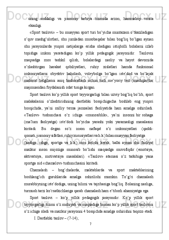 uning   soddaligi   va   jismoniy   tarbiya   tizimida   arzon,   hammabop   vosita
ekanligi.
«Sport   tanlovi» –  bu muayyan  sport  turi  bo’yicha  muntazam  o’tkaziladigan
o’quv   mashg’ulotlari,   shu   jumladan   musobaqalar   bilan   bog’liq   bo’lgan   aynan
shu   jarayonlarda   yuqori   natijala r ga   erisha   oladigan   istiqbolli   bolalarni   izlab
topishga   imkon   yaratadigan   ko’p   yillik   pedagogik   jarayonidi r .   T anlovni
maqsadga   mos   tashkil   qilish,   bolalardagi   nasliy   va   hayot   davomida
o’zlashti r gan   harakat   qobiliyatlari,   ruhiy   xislatlari   hamda   funksional
imkoniyatlarni   obyektiv   baholash,   voleybolga   bo’lgan   iste’dod   va   bo’lajak
mahorat   belgilarini   aniq   bashoratlash   uchun   turli   me’yoriy   test   (mashqlar)lar
majmuasidan foydalanish odat tusiga ki r gan.
Sport tanlovi ko’p yillik sport tayyo r garligi bilan uzviy bog’liq bo’lib, sport
malakalarini   o’zlashtirishning   dastlabki   bosqichigacha   boshlab   eng   yuqori
bosqichida,   ya’ni   milliy   terma   jamoalari   faoliyatida   ham   amalga   oshiriladi.
« T anlov»     tushunchasi     o’z     ichiga     «munosiblik»,     ya’ni     insonni   bir   sohaga
(ma’lum   faoliyatga)   iste’dodi   bo’yicha   yarashi   yoki   yaramasligi   masalasini
kiritadi.   Bu   degan   so’z   inson   nafaqat   o’z   imkoniyatlari   (qaddi-
qomati , jismoni y sifatlari , ruhi y xususiyatlar i v a h.k. ) bila n muayya n faoliyatga
(kasbga,   ishga,   sportga   va   h.k.)   mos   kelishi   kerak,   balki   aynan   shu   faoliyat
mazkur   inson   mijoziga   munosib   bo’lishi   maqsadga   muvofiqdir   (emotsiya,
aktivatsiya,   motivatsiya   masalalari).   « T anlov»   atamasi   o’z   tarkibiga   yana
sportga oid «chamalov» tushunchasini kiritadi.
Chamalash   –   bog’chalarda,   maktablarda   va   sport   maktablarining
boshlang’ich   guruhlarida   amalga   oshirilishi   mumkin.   T o’g’ri   chamalash
murabbiyning iste’dodiga, uning bilimi va tajribasiga bog’liq. Bolaning nasliga,
turmush tarzi ko’rsatkichlariga qarab chamalash ham e ’ tiborli ahamiyatga ega.
Sport   tanlovi   –   ko’p   yillik   pedagogik   jarayondi r .   Ko’p   yillik   sport
tayyo r garligi tizimi o’z mohiyati va maqsadiga binoan ko’p yillik sport tanlovini
o’z   ichiga   oladi   va   mazkur   jarayonni   4   bosqichda   amalga   oshirishni taqozo etadi:
I. Dastlabki tanlov – (7-14);
7 