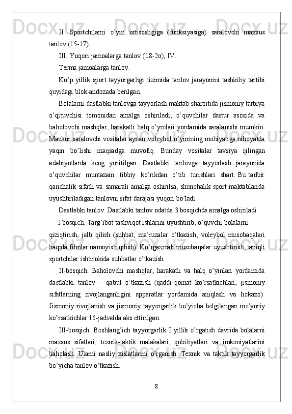 II.   Sportchilarni   o’yin   ixtisosligiga   (funksiyasiga)   saralovchi   maxsus
tanlov (15-17);
III.   Y uqori jamoala r ga tanlov (18-2o); I V .
T erma jamoala r ga tanlo v .
Ko’p   yillik   sport   tayyo r garligi   tizimida   tanlov   jarayonini   tashkiliy   tartibi
quyidagi blok-andozada berilgan.
Bolalarni dastlabki tanlovga tayyorlash maktab sharoitida jismoniy tarbiya
o’qituvchisi   tomonidan   amalga   oshiriladi,   o’quvchilar   dastur   asosida   va
baholovchi mashqla r , harakatli halq o’yinlari yordamida saralanishi mumkin.
Mazkur   saralovchi   vositalar   aynan   voleybol   o’yinining   mohiyatiga nihoyatda
yaqin   bo’lishi   maqsadga   muvofiq.   Bunday   vositalar   tavsiya   qilingan
adabiyotlarda   keng   yoritilgan.   Dastlabki   tanlovga   tayyorlash   jarayonida
o’quvchilar     muntazam     tibbiy     ko’rikdan     o’tib     turishlari     shart.   Bu   tadbir
qanchalik  sifatli  va  samarali   amalga oshirilsa,  shunchalik   sport  maktablarida
uyushtiriladigan tanlovni sifat darajasi yuqori bo’ladi.
Dastlabki tanlo v . Dastlabki tanlov odatda 3 bosqichda amalga oshiriladi
       I-bosqich.   T a r g’ibot-tashviqot   ishlarini   uyushtirib,   o’quvchi   bolalarni
qiziqtirish,   jalb   qilish   (suhbat,   ma’ruzalar   o’tkazish,   voleybol   musobaqalari
haqida filmlar   namoyish qilish). Ko’ r gazmali musobaqalar   uyushtirish,   taniqli
sportchilar   ishtirokida suhbatlar o’tkazish.
II-bosqich.   Baholovchi   mashqla r ,   harakatli   va   halq   o’yinlari   yordamida
dastlabki   tanlov   –   qabul   o’tkazish   (qaddi-qomat   ko’rsatkichlari,   jismoniy
sifatlarning   rivojlanganligini   apparatlar   yordamida   aniqlash   va   hokazo).
Jismoniy   rivojlanish   va   jismoniy   tayyo r garlik   bo’yicha   belgilangan   me’yoriy
ko’rsatkichlar 16-jadvalda aks ettirilgan.
III-bosqich.   Boshlang’ich   tayyo r garlik   I   yillik   o’ r gatish   davrida   bolalarni
maxsus   sifatlari,   texnik-taktik   malakalari,   qobiliyatlari   va   imkoniyatlarini
baholash.   Ularni   nasliy   xislatlarini   o’ r ganish.   T exnik   va   taktik   tayyo r garlik
bo’yicha tanlov o’tkazish.
8 