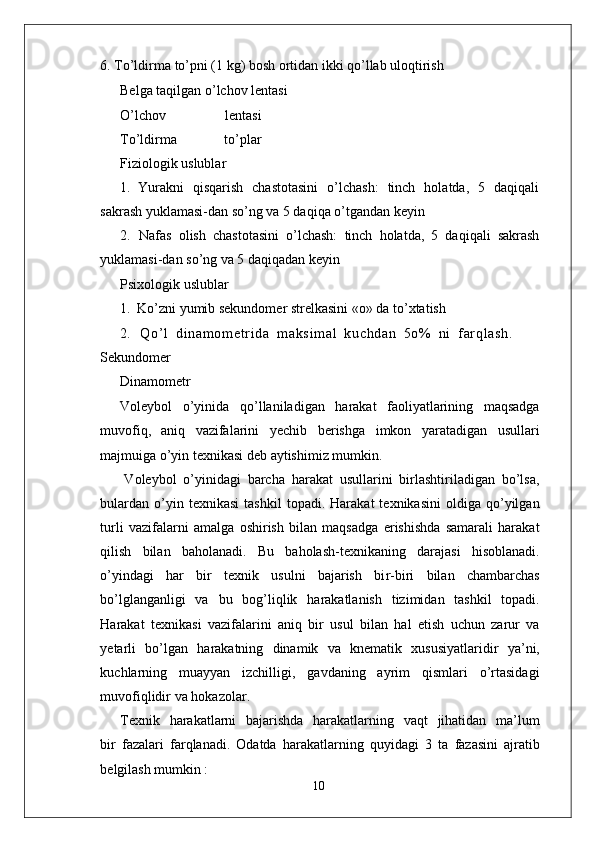 6.   T o’ldirma to’pni (1 kg) bosh ortidan ikki qo’llab uloqtirish     
Belga taqilgan o’lchov lentasi
O’lchov   lentasi
T o’ldirma   to’plar
Fiziologik uslublar
1.   Y urakni   qisqarish   chastotasini   o’lchash:   tinch   holatda,   5   daqiqali
sakrash yuklamasi-dan so’ng va 5 daqiqa o’tgandan keyin
2.   Nafas   olish   chastotasini   o’lchash:   tinch   holatda,   5   daqiqali   sakrash
yuklamasi-dan so’ng va 5 daqiqadan keyin
Psixologik uslublar
1.   Ko’zni yumib sekundomer strelkasini «o» da to’xtatish
2.   Q o ’ l   d i n am o m et r i d a   m a ks i m a l   k uc h da n   5o %   n i   f ar q l a sh .
Sekundomer
Dinamometr
V oleybol   o’yinida   qo’llaniladigan   harakat   faoliyatlarining   maqsadga
muvofiq,   aniq   vazifalarini   yechib   berishga   imkon   yaratadigan   usullari
majmuiga o’yin texnikasi deb aytishimiz mumkin.
V oleybol   o’yinidagi   barcha   harakat   usullarini   birlashtiriladigan   bo’lsa,
bulardan   o’yin  texnikasi   tashkil   topadi.   Harakat   texnikasini   oldiga   qo’yilgan
turli   vazifalarni   amalga   oshirish   bilan   maqsadga   erishishda   samarali   harakat
qilish   bilan   baholanadi.   Bu   baholash-texnikaning   darajasi   hisoblanadi.
o’yindagi   har   bir   texnik   usulni   bajarish   bi r -biri   bilan   chambarchas
bo’lglanganligi   va   bu   bog’liqlik   harakatlanish   tizimidan   tashkil   topadi.
Harakat   texnikasi   vazifalarini   aniq   bir   usul   bilan   hal   etish   uchun   zarur   va
yetarli   bo’lgan   harakatning   dinamik   va   knematik   xususiyatlaridir   ya’ni,
kuchlarning   muayyan   izchilligi,   gavdaning   ayrim   qismlari   o’rtasidagi
muvofiqlidir   va hokazola r .
T exnik     harakatlarni     bajarishda     harakatlarning   vaqt     jihatidan     ma’lum
bir   fazalari   farqlanadi.   Odatda   harakatlarning   quyidagi   3   ta   fazasini   ajratib
belgilash mumkin :
10