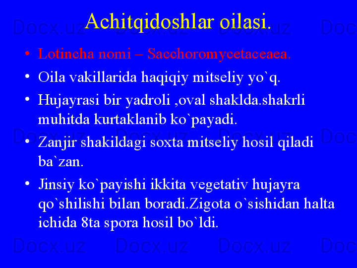 Achitqidoshlar oilasi.
•
Lotincha nomi – Sacchoromycetaceaea.
•
Oila vakillarida haqiqiy mitseliy yo`q.
•
Hujayrasi bir yadroli ,oval shaklda.shakrli 
muhitda kurtaklanib ko`payadi.
•
Zanjir shakildagi soxta mitseliy hosil qiladi 
ba`zan.
•
Jinsiy ko`payishi ikkita vegetativ hujayra 
qo`shilishi bilan boradi.Zigota o`sishidan halta 
ichida 8ta spora hosil bo`ldi. 