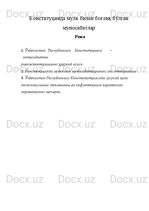 Конституцияда мулк билан боғлиқ бўлган
муносабатлар
Режа 
 
1. Ўзбекистон  Республикаси  Конституцияси  – 
иқтисодиётни  
ривожлантиришнинг ҳуқуқий асоси 
2. Конституцияда мулкчилик муносабатларининг акс эттирилиши 
3. Ўзбекистон Республикаси Конститутциясида хусусий мулк 
дахлсизлигининг таъминлаш ва кафолатлашга қаратилган 
нормаларнинг мазмуни 
 
 
 
 
 
 
 
 
  