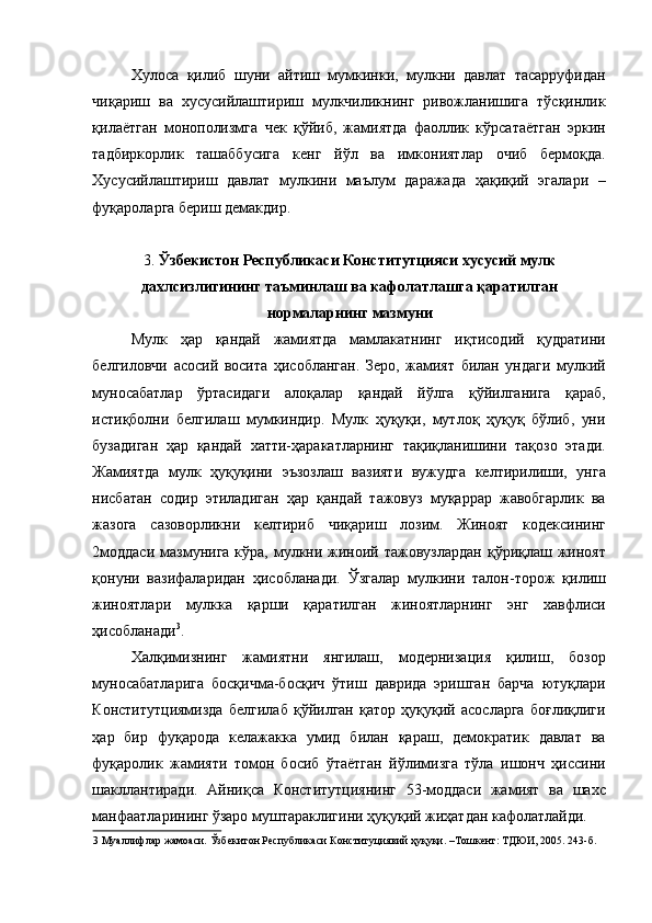 Хулоса   қилиб   шуни   айтиш   мумкинки,   мулкни   давлат   тасарруфидан
чиқариш   ва   хусусийлаштириш   мулкчиликнинг   ривожланишига   тўсқинлик
қилаётган   монополизмга   чек   қўйиб,   жамиятда   фаоллик   кўрсатаётган   эркин
тадбиркорлик   ташаббусига   кенг   йўл   ва   имкониятлар   очиб   бермоқда.
Хусусийлаштириш   давлат   мулкини   маълум   даражада   ҳақиқий   эгалари   –
фуқароларга бериш демакдир.  
 
3.  Ўзбекистон Республикаси Конститутцияси хусусий мулк
дахлсизлигининг таъминлаш ва кафолатлашга қаратилган
нормаларнинг мазмуни  
Мулк   ҳар   қандай   жамиятда   мамлакатнинг   иқтисодий   қудратини
белгиловчи   асосий   восита   ҳисобланган.   Зеро,   жамият   билан   ундаги   мулкий
муносабатлар   ўртасидаги   алоқалар   қандай   йўлга   қўйилганига   қараб,
истиқболни   белгилаш   мумкиндир.   Мулк   ҳуқуқи,   мутлоқ   ҳуқуқ   бўлиб,   уни
бузадиган   ҳар   қандай   хатти-ҳаракатларнинг   тақиқланишини   тақозо   этади.
Жамиятда   мулк   ҳуқуқини   эъзозлаш   вазияти   вужудга   келтирилиши,   унга
нисбатан   содир   этиладиган   ҳар   қандай   тажовуз   муқаррар   жавобгарлик   ва
жазога   сазоворликни   келтириб   чиқариш   лозим.   Жиноят   кодексининг
2моддаси  мазмунига кўра, мулкни жиноий тажовузлардан  қўриқлаш жиноят
қонуни   вазифаларидан   ҳисобланади.   Ўзгалар   мулкини   талон-торож   қилиш
жиноятлари   мулкка   қарши   қаратилган   жиноятларнинг   энг   хавфлиси
ҳисобланади 3
. 
Халқимизнинг   жамиятни   янгилаш,   модернизация   қилиш,   бозор
муносабатларига   босқичма-босқич   ўтиш   даврида   эришган   барча   ютуқлари
Конститутциямизда   белгилаб   қўйилган   қатор   ҳуқуқий   асосларга   боғлиқлиги
ҳар   бир   фуқарода   келажакка   умид   билан   қараш,   демократик   давлат   ва
фуқаролик   жамияти   томон   босиб   ўтаётган   йўлимизга   тўла   ишонч   ҳиссини
шакллантиради.   Айниқса   Конститутциянинг   53-моддаси   жамият   ва   шахс
манфаатларининг ўзаро муштараклигини ҳуқуқий жиҳатдан кафолатлайди. 
3  Муаллифлар жамоаси. Ўзбекитон Республикаси Конституциявий ҳуқуқи. –Тошкент: ТДЮИ, 2005. 243-б. 
  