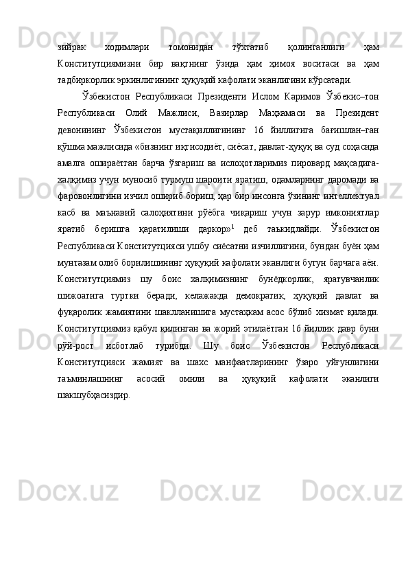 зийрак   ходимлари   томонидан   тўхтатиб   қолинганлиги   ҳам
Конститутциямизни   бир   вақтнинг   ўзида   ҳам   ҳимоя   воситаси   ва   ҳам
тадбиркорлик эркинлигининг ҳуқуқий кафолати эканлигини кўрсатади. 
Ўзбекистон   Республикаси   Президенти   Ислом   Каримов   Ўзбекис–тон
Республикаси   Олий   Мажлиси,   Вазирлар   Маҳкамаси   ва   Президент
девонининг   Ўзбекистон   мустақиллигининг   16   йиллигига   бағишлан–ган
қўшма мажлисида «бизнинг иқтисодиёт, сиёсат, давлат-ҳуқуқ ва суд соҳасида
амалга   ошираётган   барча   ўзгариш   ва   ислоҳотларимиз   пировард   мақсадига-
халқимиз учун муносиб турмуш шароити яратиш, одамларнинг даромади ва
фаровонлигини изчил ошириб бориш, ҳар бир инсонга ўзининг интеллектуал
касб   ва   маънавий   салоҳиятини   рўёбга   чиқариш   учун   зарур   имкониятлар
яратиб   беришга   қаратилиши   даркор» 1
  деб   таъкидлайди.   Ўзбекистон
Республикаси Конститутцияси ушбу сиёсатни изчиллигини, бундан буён ҳам
мунтазам олиб борилишининг ҳуқуқий кафолати эканлиги бугун барчага аён.
Конститутциямиз   шу   боис   халқимизнинг   бунёдкорлик,   яратувчанлик
шижоатига   туртки   беради,   келажакда   демократик,   ҳуқуқий   давлат   ва
фуқаролик   жамиятини   шаклланишига   мустаҳкам   асос   бўлиб   хизмат   қилади.
Конститутциямиз қабул қилинган ва жорий этилаётган  16 йиллик давр буни
рўй-рост   исботлаб   турибди.   Шу   боис   Ўзбекистон   Республикаси
Конститутцияси   жамият   ва   шахс   манфаатларининг   ўзаро   уйғунлигини
таъминлашнинг   асосий   омили   ва   ҳуқуқий   кафолати   эканлиги
шакшубҳасиздир. 
  