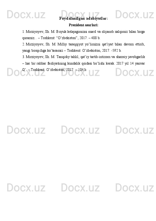 Foydalanilgan adabiyotlar :
Prezident asarlari:
1. Mirziyoyev, Sh. M. Buyuk kelajagimizni mard va olijanob xalqimiz bilan birga
quramiz... – Toshkent: “O’zbekiston”, 2017. – 488 b.
2. Mirziyoyev,   Sh.   M.   Milliy   taraqqiyot   yo’limizni   qat’iyat   bilan   davom   ettirib,
yangi bosqichga ko’taramiz – Toshkent: O’zbekiston, 2017. -592 b.
3. Mirziyoyev, Sh. M. Tanqidiy tahlil, qat’iy tartib-intizom va shaxsiy javobgarlik
– har  bir  rahbar  faoliyatining kundalik qoidasi  bo’lishi  kerak. 2017 yil  14 yanvar
G’. – Toshkent: O’zbekiston, 2017. – 104 b. 