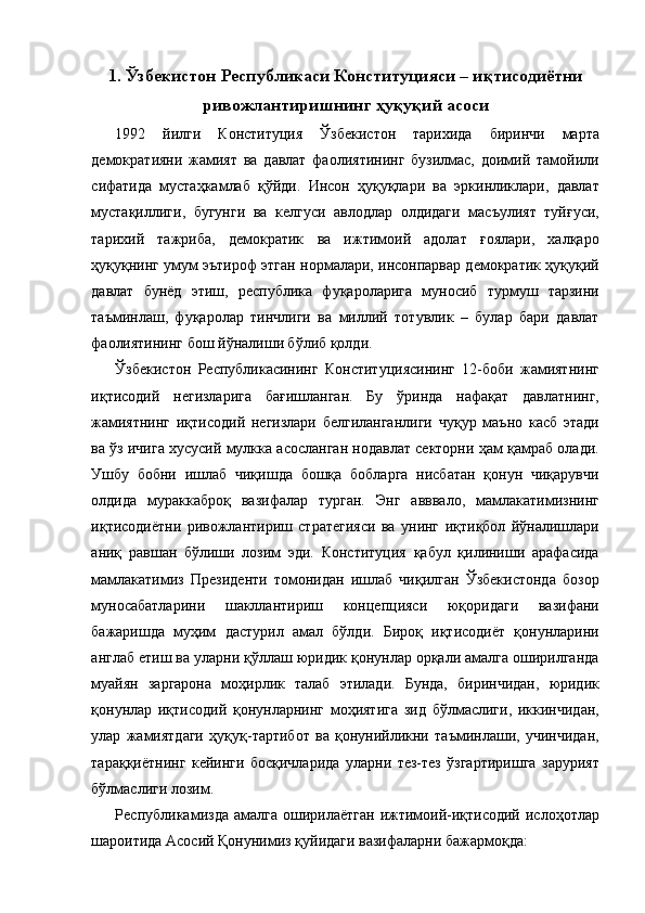 1. Ўзбекистон Республикаси Конституцияси – иқтисодиётни
ривожлантиришнинг ҳуқуқий асоси
1992   йилги   Конституция   Ўзбекистон   тарихида   биринчи   марта
демократияни   жамият   ва   давлат   фаолиятининг   бузилмас,   доимий   тамойили
сифатида   мустаҳкамлаб   қўйди.   Инсон   ҳуқуқлари   ва   эркинликлари,   давлат
мустақиллиги,   бугунги   ва   келгуси   авлодлар   олдидаги   масъулият   туйғуси,
тарихий   тажриба,   демократик   ва   ижтимоий   адолат   ғоялари,   халқаро
ҳуқуқнинг умум эътироф этган нормалари, инсонпарвар демократик ҳуқуқий
давлат   бунёд   этиш,   республика   фуқароларига   муносиб   турмуш   тарзини
таъминлаш,   фуқаролар   тинчлиги   ва   миллий   тотувлик   –   булар   бари   давлат
фаолиятининг бош йўналиши бўлиб қолди. 
Ўзбекистон   Республикасининг   Конституциясининг   12-боби   жамиятнинг
иқтисодий   негизларига   бағишланган.   Бу   ўринда   нафақат   давлатнинг,
жамиятнинг   иқтисодий   негизлари   белгиланганлиги   чуқур   маъно   касб   этади
ва ўз ичига хусусий мулкка асосланган нодавлат секторни ҳам қамраб олади.
Ушбу   бобни   ишлаб   чиқишда   бошқа   бобларга   нисбатан   қонун   чиқарувчи
олдида   мураккаброқ   вазифалар   турган.   Энг   авввало,   мамлакатимизнинг
иқтисодиётни   ривожлантириш   стратегияси   ва   унинг   иқтиқбол   йўналишлари
аниқ   равшан   бўлиши   лозим   эди.   Конституция   қабул   қилиниши   арафасида
мамлакатимиз   Президенти   томонидан   ишлаб   чиқилган   Ўзбекистонда   бозор
муносабатларини   шакллантириш   концепцияси   юқоридаги   вазифани
бажаришда   муҳим   дастурил   амал   бўлди.   Бироқ   иқтисодиёт   қонунларини
англаб етиш ва уларни қўллаш юридик қонунлар орқали амалга оширилганда
муайян   заргарона   моҳирлик   талаб   этилади.   Бунда,   биринчидан,   юридик
қонунлар   иқтисодий   қонунларнинг   моҳиятига   зид   бўлмаслиги,   иккинчидан,
улар   жамиятдаги   ҳуқуқ-тартибот   ва   қонунийликни   таъминлаши,   учинчидан,
тараққиётнинг   кейинги   босқичларида   уларни   тез-тез   ўзгартиришга   зарурият
бўлмаслиги лозим. 
Республикамизда  амалга   оширилаётган  ижтимоий-иқтисодий  ислоҳотлар
шароитида Асосий Қонунимиз қуйидаги вазифаларни бажармоқда:   