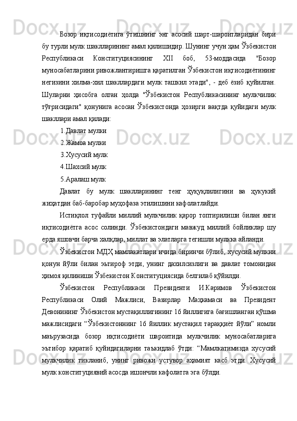 Бозор   иқтисодиётига   ўтишнинг   энг   асосий   шарт-шароитларидан   бири
бу турли мулк шаклларининг амал қилишидир. Шунинг учун ҳам   Ўзбекистон
Республикаси   Конституциясининг   XII   боб,   53-моддасида   "Бозор
муносабатларини ривожлантиришга қаратилган Ўзбекистон иқтисодиётининг
негизини   хилма-хил   шакллардаги   мулк   ташкил   этади",   -   деб   ёзиб   қуйилган.
Шуларни   ҳисобга   олган   ҳолда   "Ўзбекистон   Республикасининг   мулкчилик
тўғрисидаги"   қонунига   асосан   Ўзбекистонда   ҳозирги   вақтда   қуйидаги   мулк
шакллари амал қилади: 
1. Давлат мулки 
2. Жамоа мулки 
3. Хусусий мулк 
4. Шахсий мулк 
5. Аралаш мулк 
Давлат   бу   мулк   шаклларининг   тенг   ҳуқуқлилигини   ва   ҳукукий
жиҳатдан баб-баробар муҳофаза этилишини кафолатлайди. 
Истиқлол   туфайли   миллий   мулкчилик   қарор   топтирилиши   билан   янги
иқтисодиётга   асос   солинди.   Ўзбекистондаги   мавжуд   миллий   бойликлар   шу
ерда яшовчи барча халқлар, миллат ва элатларга тегишли мулкка айланди. 
Ўзбекистон МДҲ мамлакатлари ичида биринчи бўлиб, хусусий мулкни
қонун   йўли   билан   эьтироф   этди,   унинг   дахилсизлиги   ва   давлат   томонидан
ҳимоя қилиниши Ўзбекистон Конституциясида белгилаб қўйилди. 
Ўзбекистон   Республикаси   Президенти   И.Каримов   Ўзбекистон
Республикаси   Олий   Мажлиси,   Вазирлар   Маҳкамаси   ва   Президент
Девонининг Ўзбекистон мустақиллигининг 16 йиллигига бағишланган қўшма
мажлисидаги   “Ўзбекистоннинг   16   йиллик   мустақил   тараққиёт   йўли”   номли
маърузасида   бозор   иқтисодиёти   шароитида   мулкчилик   муносабатларига
эътибор   қаратиб   қуйидагиларни   таъкидлаб   ўтди:   “Мамлкатимизда   хусусий
мулкчилик   тикланиб,   унинг   ривожи   устувор   аҳамият   касб   этди.   Хусусий
мулк конституциявий асосда ишончли кафолатга эга бўлди.