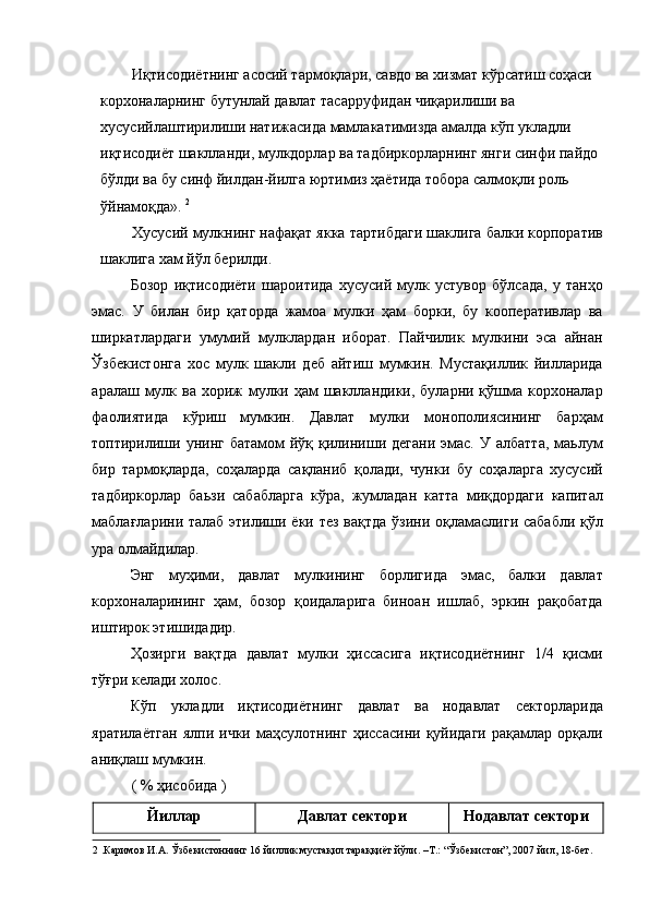 Иқтисодиётнинг асосий тармоқлари, савдо ва хизмат кўрсатиш соҳаси 
корхоналарнинг бутунлай давлат тасарруфидан чиқарилиши ва 
хусусийлаштирилиши натижасида мамлакатимизда амалда кўп укладли 
иқтисодиёт шаклланди, мулкдорлар ва тадбиркорларнинг янги синфи пайдо 
бўлди ва бу синф йилдан-йилга юртимиз ҳаётида тобора салмоқли роль 
ўйнамоқда».  2
 
Хусусий мулкнинг нафақат якка тартибдаги шаклига балки корпоратив
шаклига хам йўл берилди. 
Бозор   иқтисодиёти   шароитида   хусусий   мулк   устувор   бўлсада,   у   танҳо
эмас.   У   билан   бир   қаторда   жамоа   мулки   ҳам   борки,   бу   кооперативлар   ва
ширкатлардаги   умумий   мулклардан   иборат.   Пайчилик   мулкини   эса   айнан
Ўзбекистонга   хос   мулк   шакли   деб   айтиш   мумкин.   Мустақиллик   йилларида
аралаш мулк ва  хориж  мулки ҳам  шаклландики, буларни қўшма корхоналар
фаолиятида   кўриш   мумкин.   Давлат   мулки   монополиясининг   барҳам
топтирилиши  унинг  батамом   йўқ қилиниши дегани  эмас.  У  албатта,  маьлум
бир   тармоқларда,   соҳаларда   сақланиб   қолади,   чунки   бу   соҳаларга   хусусий
тадбиркорлар   баьзи   сабабларга   кўра,   жумладан   катта   миқдордаги   капитал
маблағларини талаб  этилиши ёки тез вақтда  ўзини оқламаслиги сабабли қўл
ура олмайдилар. 
Энг   муҳими,   давлат   мулкининг   борлигида   эмас,   балки   давлат
корхоналарининг   ҳам,   бозор   қоидаларига   биноан   ишлаб,   эркин   рақобатда
иштирок этишидадир. 
Ҳозирги   вақтда   давлат   мулки   ҳиссасига   иқтисодиётнинг   1/4   қисми
тўғри келади холос. 
Кўп   укладли   иқтисодиётнинг   давлат   ва   нодавлат   секторларида
яратилаётган   ялпи   ички   маҳсулотнинг   ҳиссасини   қуйидаги   рақамлар   орқали
аниқлаш мумкин. 
( % ҳисобида ) 
Йиллар  Давлат сектори  Нодавлат сектори 
2  .Каримов И.А. Ўзбекистоннинг 16 йиллик мустақил тараққиёт йўли. –Т.: “Ўзбекистон”, 2007 йил, 18-бет.