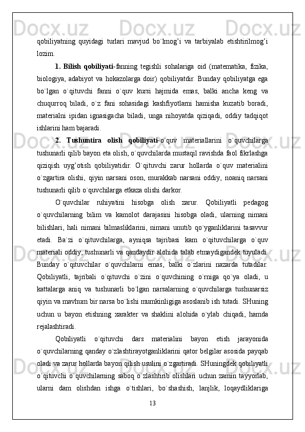 qobiliyatning   quyidagi   turlari   mavjud   bo`lmog’i   va   tarbiyalab   etishtirilmog’i
lozim.
1.   Bilish   qobiliyati- fanning   tegishli   sohalariga   oid   (matematika,   fizika,
biologiya,   adabiyot   va   hokazolarga   doir)   qobiliyatdir.   Bunday   qobiliyatga   ega
bo`lgan   o`qituvchi   fanni   o`quv   kursi   hajmida   emas,   balki   ancha   keng   va
chuqurroq   biladi,   o`z   fani   sohasidagi   kashfiyotlarni   hamisha   kuzatib   boradi,
materialni   ipidan   ignasigacha   biladi,   unga   nihoyatda   qiziqadi,   oddiy   tadqiqot
ishlarini ham bajaradi.
2.   Tushuntira   olish   qobiliyati- o`quv   materiallarini   o`quvchilarga
tushunarli qilib bayon eta olish, o`quvchilarda mustaqil ravishda faol fikrlashga
qiziqish   uyg’otish   qobiliyatidir.   O`qituvchi   zarur   hollarda   o`quv   materialini
o`zgartira   olishi,   qiyin   narsani   oson,   murakkab   narsani   oddiy,   noaniq   narsani
tushunarli qilib o`quvchilarga etkaza olishi darkor.
O`quvchilar   ruhiyatini   hisobga   olish   zarur.   Qobiliyatli   pedagog
o`quvchilarning   bilim   va   kamolot   darajasini   hisobga   oladi,   ularning   nimani
bilishlari,   hali   nimani   bilmasliklarini,   nimani   unutib   qo`yganliklarini   tasavvur
etadi.   Ba`zi   o`qituvchilarga,   ayniqsa   tajribasi   kam   o`qituvchilarga   o`quv
materiali oddiy, tushunarli va qandaydir alohida talab etmaydigandek tuyuladi.
Bunday   o`qituvchilar   o`quvchilarni   emas,   balki   o`zlarini   nazarda   tutadilar.
Qobiliyatli,   tajribali   o`qituvchi   o`zini   o`quvchining   o`rniga   qo`ya   oladi,   u
kattalarga   aniq   va   tushunarli   bo`lgan   narsalarning   o`quvchilarga   tushunarsiz
qiyin va mavhum bir narsa bo`lishi mumkinligiga asoslanib ish tutadi. SHuning
uchun   u   bayon   etishning   xarakter   va   shaklini   alohida   o`ylab   chiqadi,   hamda
rejalashtiradi.
Qobiliyatli   o`qituvchi   dars   materialini   bayon   etish   jarayonida
o`quvchilarning qanday o`zlashtirayotganliklarini qator belgilar asosida payqab
oladi va zarur hollarda bayon qilish usulini o`zgartiradi. SHuningdek qobiliyatli
o`qituvchi   o`quvchilarning   saboq   o`zlashtirib   olishlari   uchun   zamin   tayyorlab,
ularni   dam   olishdan   ishga   o`tishlari,   bo`shashish,   lanjlik,   loqaydliklariga
13 