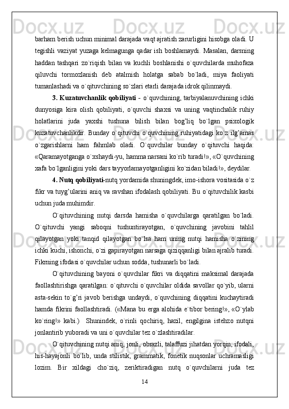 barham berish uchun minimal darajada vaqt ajratish zarurligini hisobga oladi. U
tegishli   vaziyat  yuzaga  kelmagunga  qadar   ish  boshlamaydi.  Masalan,   darsning
haddan   tashqari   zo`riqish   bilan   va   kuchli   boshlanishi   o`quvchilarda   muhofaza
qiluvchi   tormozlanish   deb   atalmish   holatga   sabab   bo`ladi,   miya   faoliyati
tumanlashadi va o`qituvchining so`zlari etarli darajada idrok qilinmaydi.
3.  Kuzatuvchanlik  qobiliyati   -   o`quvchining,  tarbiyalanuvchining  ichki
dunyosiga   kira   olish   qobiliyati,   o`quvchi   shaxsi   va   uning   vaqtinchalik   ruhiy
holatlarini   juda   yaxshi   tushuna   bilish   bilan   bog’liq   bo`lgan   psixologik
kuzatuvchanlikdir.  Bunday  o`qituvchi   o`quvchining  ruhiyatidagi   ko`z  ilg’amas
o`zgarishlarni   ham   fahmlab   oladi.   O`quvchilar   bunday   o`qituvchi   haqida:
«Qaramayotganga o`xshaydi-yu, hamma narsani ko`rib turadi!», «O`quvchining
xafa bo`lganligini yoki dars tayyorlamayotganligini ko`zidan biladi!», deydilar.
4. Nutq qobiliyati- nutq yordamida shuningdek, imo-ishora vositasida o`z
fikr va tuyg’ularini aniq va ravshan ifodalash qobiliyati. Bu o`qituvchilik kasbi
uchun juda muhimdir.
O`qituvchining   nutqi   darsda   hamisha   o`quvchilarga   qaratilgan   bo`ladi.
O`qituvchi   yangi   saboqni   tushuntirayotgan,   o`quvchining   javobini   tahlil
qilayotgan   yoki   tanqid   qilayotgan   bo`lsa   ham   uning   nutqi   hamisha   o`zining
ichki kuchi, ishonchi, o`zi gapirayotgan narsaga qiziqqanligi bilan ajralib turadi.
Fikrning ifodasi o`quvchilar uchun sodda, tushunarli bo`ladi.
O`qituvchining   bayoni   o`quvchilar   fikri   va   diqqatini   maksimal   darajada
faollashtirishga qaratilgan: o`qituvchi o`quvchilar oldida savollar qo`yib, ularni
asta-sekin   to`g’ri   javob   berishga   undaydi,   o`quvchining   diqqatini   kuchaytiradi
hamda  fikrini   faollashtiradi.   («Mana   bu erga  alohida e`tibor   bering!»,  «O`ylab
ko`ring!»   kabi.)     Shunindek,   o`rinli   qochiriq,   hazil,   engilgina   istehzo   nutqni
jonlantirib yuboradi va uni o`quvchilar tez o`zlashtiradilar.
O`qituvchining nutqi aniq, jonli, obrazli, talaffuzi jihatdan yorqin, ifodali,
his-hayajonli   bo`lib,   unda   stilistik,   grammatik,   fonetik   nuqsonlar   uchramasligi
lozim.   Bir   xildagi   cho`ziq,   zeriktiradigan   nutq   o`quvchilarni   juda   tez
14 