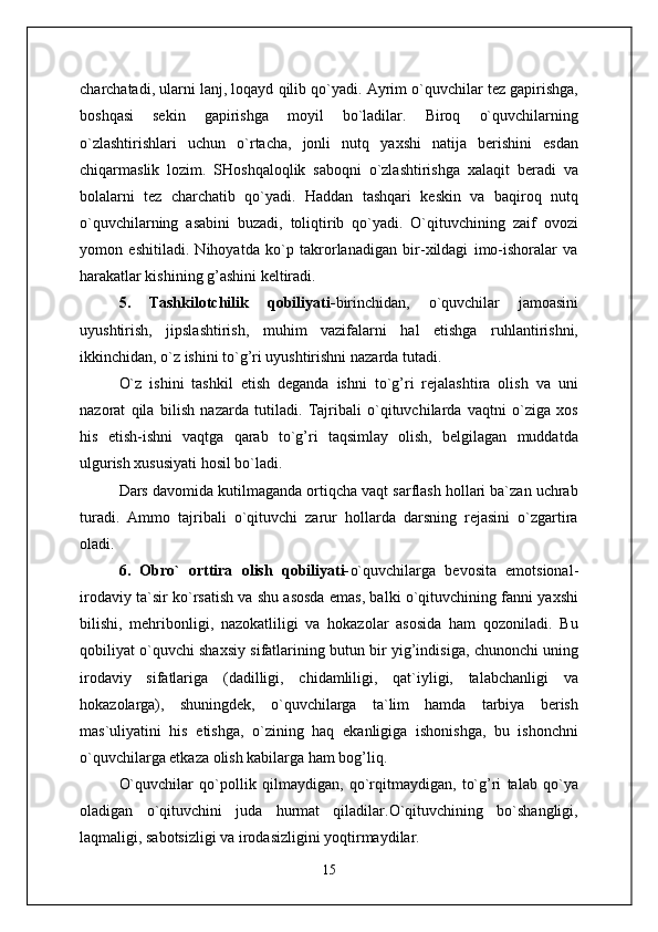 charchatadi, ularni lanj, loqayd qilib qo`yadi. Ayrim o`quvchilar tez gapirishga,
boshqasi   sekin   gapirishga   moyil   bo`ladilar.   Biroq   o`quvchilarning
o`zlashtirishlari   uchun   o`rtacha,   jonli   nutq   yaxshi   natija   berishini   esdan
chiqarmaslik   lozim.   SHoshqaloqlik   saboqni   o`zlashtirishga   xalaqit   beradi   va
bolalarni   tez   charchatib   qo`yadi.   Haddan   tashqari   keskin   va   baqiroq   nutq
o`quvchilarning   asabini   buzadi,   toliqtirib   qo`yadi.   O`qituvchining   zaif   ovozi
yomon   eshitiladi.   Nihoyatda   ko`p   takrorlanadigan   bir-xildagi   imo-ishoralar   va
harakatlar kishining g’ashini keltiradi.
5.   Tashkilotchilik   qobiliyati- birinchidan,   o`quvchilar   jamoasini
uyushtirish,   jipslashtirish,   muhim   vazifalarni   hal   etishga   ruhlantirishni,
ikkinchidan, o`z ishini to`g’ri uyushtirishni nazarda tutadi.
O`z   ishini   tashkil   etish   deganda   ishni   to`g’ri   rejalashtira   olish   va   uni
nazorat   qila   bilish   nazarda   tutiladi.   Tajribali   o`qituvchilarda   vaqtni   o`ziga   xos
his   etish-ishni   vaqtga   qarab   to`g’ri   taqsimlay   olish,   belgilagan   muddatda
ulgurish xususiyati hosil bo`ladi.
Dars davomida kutilmaganda ortiqcha vaqt sarflash hollari ba`zan uchrab
turadi.   Ammo   tajribali   o`qituvchi   zarur   hollarda   darsning   rejasini   o`zgartira
oladi.
6.   Obro`   orttira   olish   qobiliyati- o`quvchilarga   bevosita   emotsional-
irodaviy ta`sir ko`rsatish va shu asosda emas, balki o`qituvchining fanni yaxshi
bilishi,   mehribonligi,   nazokatliligi   va   hokazolar   asosida   ham   qozoniladi.   Bu
qobiliyat o`quvchi shaxsiy sifatlarining butun bir yig’indisiga, chunonchi uning
irodaviy   sifatlariga   (dadilligi,   chidamliligi,   qat`iyligi,   talabchanligi   va
hokazolarga),   shuningdek,   o`quvchilarga   ta`lim   hamda   tarbiya   berish
mas`uliyatini   his   etishga,   o`zining   haq   ekanligiga   ishonishga,   bu   ishonchni
o`quvchilarga etkaza olish kabilarga ham bog’liq.
O`quvchilar   qo`pollik   qilmaydigan,   qo`rqitmaydigan,   to`g’ri   talab   qo`ya
oladigan   o`qituvchini   juda   hurmat   qiladilar.O`qituvchining   bo`shangligi,
laqmaligi, sabotsizligi va irodasizligini yoqtirmaydilar.
15 