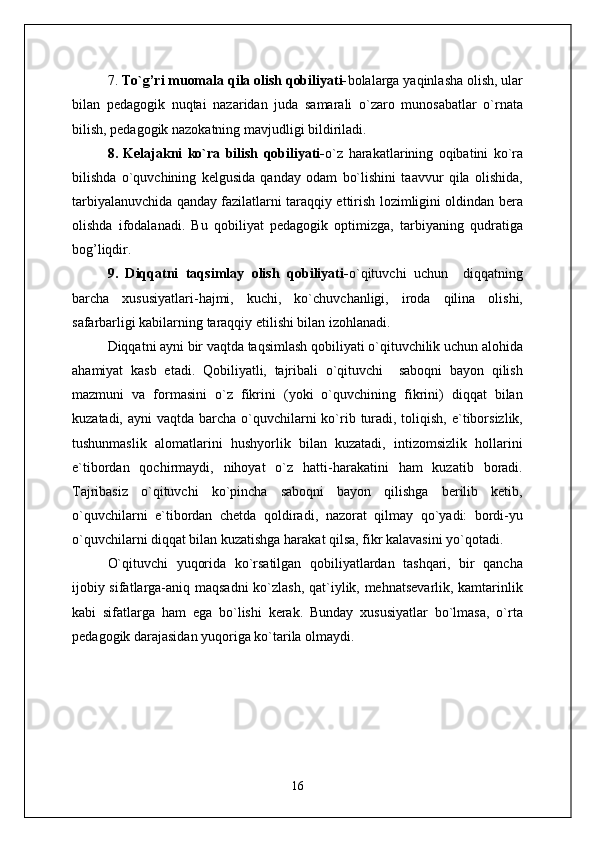 7.  To`g’ri muomala qila olish qobiliyati- bolalarga yaqinlasha olish, ular
bilan   pedagogik   nuqtai   nazaridan   juda   samarali   o`zaro   munosabatlar   o`rnata
bilish, pedagogik nazokatning mavjudligi bildiriladi.
8.   Kelajakni   ko`ra   bilish   qobiliyati- o`z   harakatlarining   oqibatini   ko`ra
bilishda   o`quvchining   kelgusida   qanday   odam   bo`lishini   taavvur   qila   olishida,
tarbiyalanuvchida qanday fazilatlarni taraqqiy ettirish lozimligini oldindan bera
olishda   ifodalanadi.   Bu   qobiliyat   pedagogik   optimizga,   tarbiyaning   qudratiga
bog’liqdir.
9.   Diqqatni   taqsimlay   olish   qobiliyati- o`qituvchi   uchun     diqqatning
barcha   xususiyatlari-hajmi,   kuchi,   ko`chuvchanligi,   iroda   qilina   olishi,
safarbarligi kabilarning taraqqiy etilishi bilan izohlanadi.
Diqqatni ayni bir vaqtda taqsimlash qobiliyati o`qituvchilik uchun alohida
ahamiyat   kasb   etadi.   Qobiliyatli,   tajribali   o`qituvchi     saboqni   bayon   qilish
mazmuni   va   formasini   o`z   fikrini   (yoki   o`quvchining   fikrini)   diqqat   bilan
kuzatadi, ayni  vaqtda barcha  o`quvchilarni  ko`rib turadi, toliqish,  e`tiborsizlik,
tushunmaslik   alomatlarini   hushyorlik   bilan   kuzatadi,   intizomsizlik   hollarini
e`tibordan   qochirmaydi,   nihoyat   o`z   hatti-harakatini   ham   kuzatib   boradi.
Tajribasiz   o`qituvchi   ko`pincha   saboqni   bayon   qilishga   berilib   ketib,
o`quvchilarni   e`tibordan   chetda   qoldiradi,   nazorat   qilmay   qo`yadi:   bordi-yu
o`quvchilarni diqqat bilan kuzatishga harakat qilsa, fikr kalavasini yo`qotadi.
O`qituvchi   yuqorida   ko`rsatilgan   qobiliyatlardan   tashqari,   bir   qancha
ijobiy sifatlarga-aniq maqsadni  ko`zlash, qat`iylik, mehnatsevarlik, kamtarinlik
kabi   sifatlarga   ham   ega   bo`lishi   kerak.   Bunday   xususiyatlar   bo`lmasa,   o`rta
pedagogik darajasidan yuqoriga ko`tarila olmaydi.
16 