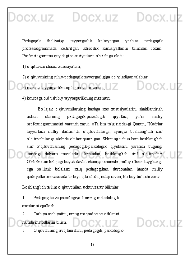 Pedagogik   faoliyatga   tayyorgarlik   ko`rayotgan   yoshlar   pedagogik
professiogrammada   keltirilgan   ixtisoslik   xususiyatlarini   bilishlari   lozim.
Professiogramma quyidagi xususiyatlarni o`z ichiga oladi:
1) o`qituvchi shaxsi xususiyatlari;
2) o`qituvchining ruhiy-pedagogik tayyorgarligiga qo`yiladigan talablar;
3) maxsus tayyorgarlikning hajmi va mazmuni;
4) ixtisosga oid uslubiy tayyorgarlikning mazmuni.
Bo`lajak   o`qituvchilarning   kasbga   xos   xususiyatlarini   shakllantirish
uchun   ularning   pedagogik-psixologik   qiyofasi,   ya`ni   milliy
professiogrammasini   yaratish   zarur.   «Ta`lim   to`g’risida»gi   Qonun,   “Kadrlar
tayyorlash   milliy   dasturi”da   o`qituvchilarga,   ayniqsa   boshlang’ich   sinf
o`qituvchilariga alohida e`tibor qaratilgan. SHuning uchun ham boshlang’ich
sinf   o`qituvchisining   pedagogik-psixologik   qiyofasini   yaratish   bugungi
kundagi   dolzarb   masaladir.   Jumladan,   boshlang’ich   sinf   o`qituvchisi
O`zbekiston kelajagi buyuk davlat ekaniga ishonishi, milliy iftixor tuyg’usiga
ega   bo`lishi;   bolalarni   xalq   pedagogikasi   durdonalari   hamda   milliy
qadriyatlarimiz asosida tarbiya qila olishi; nutqi ravon, tili boy bo`lishi zarur.
Boshlang’ich ta`lim o`qituvchilari uchun zarur bilimlar:
1. Pedagogika va psixologiya fanining metodologik
asoslarini egallash.
2. Tarbiya mohiyatini, uning maqsad va vazifalarini
hamda metodlarini bilish.
3. O`quvchining rivojlanishini, pedagogik, psixologik-
18 