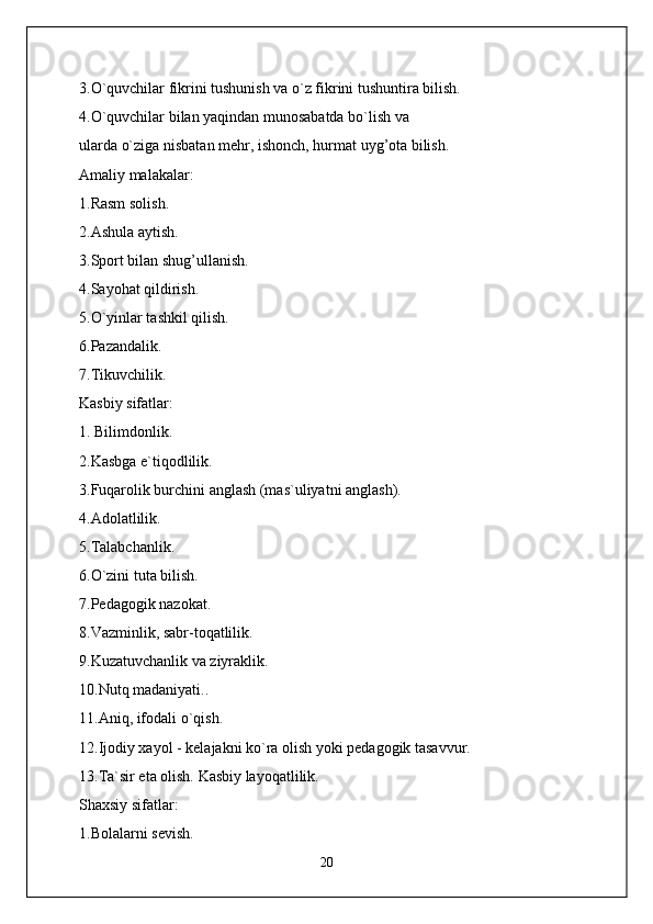 3.O`quvchilar fikrini tushunish va o`z fikrini tushuntira bilish.
4.O`quvchilar bilan yaqindan munosabatda bo`lish va
ularda o`ziga nisbatan mehr, ishonch, hurmat uyg’ota bilish.
Amaliy malakalar:
1.Rasm solish.
2.Ashula aytish.
3.Sport bilan shug’ullanish.
4.Sayohat qildirish.
5.O`yinlar tashkil qilish.
6.Pazandalik.
7.Tikuvchilik.
Kasbiy sifatlar:
1. Bilimdonlik.
2.Kasbga e`tiqodlilik.
3.Fuqarolik burchini anglash (mas`uliyatni anglash).
4.Adolatlilik.
5.Talabchanlik.
6.O`zini tuta bilish.
7.Pedagogik nazokat.
8.Vazminlik, sabr-toqatlilik.
9.Kuzatuvchanlik va ziyraklik.
10 . Nutq madaniyati..
11.Aniq, ifodali o`qish.
12.Ijodiy xayol - kelajakni ko`ra olish yoki pedagogik tasavvur.
13.Ta`sir eta olish. Kasbiy layoqatlilik.
Shaxsiy sifatlar:
1.Bolalarni sevish.
20 