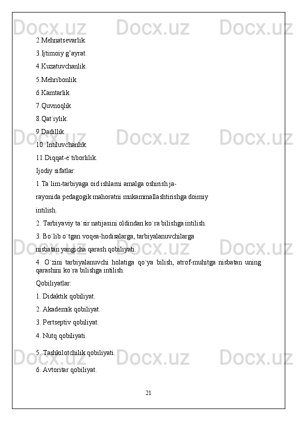 2.Mehnatsevarlik.
3.Ijtimoiy g’ayrat.
4.Kuzatuvchanlik.
5.Mehribonlik.
6.Kamtarlik.
7.Quvnoqlik.
8.Qat`iylik.
9.Dadillik.
10. Intiluvchanlik.
11.Diqqat-e`tiborlilik.
Ijodiy sifatlar:
1.Ta`lim-tarbiyaga oid ishlarni amalga oshirish ja-
rayonida pedagogik mahoratni mukammallashtirishga doimiy
intilish.
2. Tarbiyaviy ta`sir natijasini oldindan ko`ra bilishga intilish.
3. Bo`lib o`tgan voqea-hodisalarga, tarbiyalanuvchilarga
nisbatan yangicha qarash qobiliyati.
4.   O`zini   tarbiyalanuvchi   holatiga   qo`ya   bilish,   atrof-muhitga   nisbatan   uning
qarashini ko`ra bilishga intilish.
Qobiliyatlar:
1. Didaktik qobiliyat.
2. Akademik qobiliyat.
3. Pertseptiv qobiliyat.
4. Nutq qobiliyati.
5. Tashkilotchilik qobiliyati.
6. Avtoritar qobiliyat.
21 