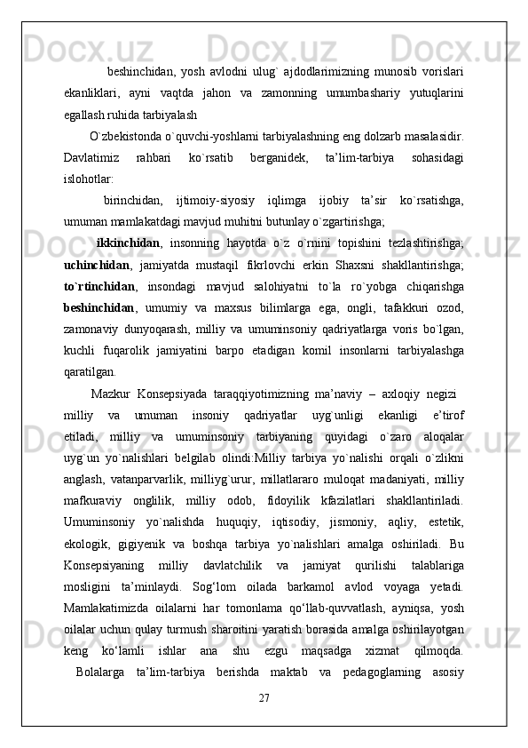                 beshinchidan,   yosh   avlodni   ulug`   ajdodlarimizning   munosib   vorislari
ekanliklari,   ayni   vaqtda   jahon   va   zamonning   umumbashariy   yutuqlarini
egallash ruhida tarbiyalash 
O`zbekistonda o`quvchi-yoshlarni tarbiyalashning eng dolzarb masalasidir.
Davlatimiz   rahbari   ko`rsatib   berganidek,   ta’lim-tarbiya   sohasidagi
islohotlar:
      birinchidan,   ijtimoiy-siyosiy   iqlimga   ijobiy   ta’sir   ko`rsatishga,
umuman mamlakatdagi mavjud muhitni butunlay o`zgartirishga;
  ikkinchidan ,   insonning   hayotda   o`z   o`rnini   topishini   tezlashtirishga;
uchinchidan ,   jamiyatda   mustaqil   fikrlovchi   erkin   Shaxsni   shakllantirishga;
to`rtinchidan ,   insondagi   mavjud   salohiyatni   to`la   ro`yobga   chiqarishga
beshinchidan ,   umumiy   va   maxsus   bilimlarga   ega,   ongli,   tafakkuri   ozod,
zamonaviy   dunyoqarash,   milliy   va   umuminsoniy   qadriyatlarga   voris   bo`lgan,
kuchli   fuqarolik   jamiyatini   barpo   etadigan   komil   insonlarni   tarbiyalashga
qaratilgan.
        Mazkur   Konsepsiyada   taraqqiyotimizning   ma’naviy   –   axloqiy   negizi  
milliy   va   umuman   insoniy   qadriyatlar   uyg`unligi   ekanligi   e’tirof
etiladi,   milliy   va   umuminsoniy   tarbiyaning   quyidagi   o`zaro   aloqalar
uyg`un   yo`nalishlari   belgilab   olindi:Milliy   tarbiya   yo`nalishi   orqali   o`zlikni
anglash,   vatanparvarlik,   milliyg`urur,   millatlararo   muloqat   madaniyati,   milliy
mafkuraviy   onglilik,   milliy   odob,   fidoyilik   kfazilatlari   shakllantiriladi.
Umuminsoniy   yo`nalishda   huquqiy,   iqtisodiy,   jismoniy,   aqliy,   estetik,
ekologik,   gigiyenik   va   boshqa   tarbiya   yo`nalishlari   amalga   oshiriladi.   Bu
Konsepsiyaning   milliy   davlatchilik   va   jamiyat   qurilishi   talablariga
mosligini   ta’minlaydi.   Sog‘lom   oilada   barkamol   avlod   voyaga   yetadi.
Mamlakatimizda   oilalarni   har   tomonlama   qo‘llab-quvvatlash,   ayniqsa,   yosh
oilalar  uchun qulay turmush sharoitini yaratish borasida  amalga oshirilayotgan
keng   ko‘lamli   ishlar   ana   shu   ezgu   maqsadga   xizmat   qilmoqda.
  Bolalarga   ta’lim-tarbiya   berishda   maktab   va   pedagoglarning   asosiy
27 