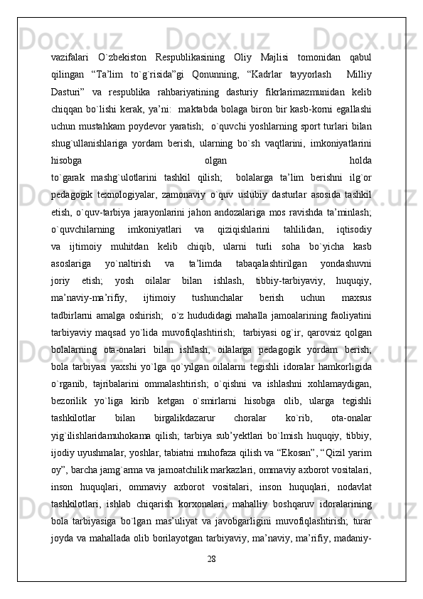 vazifalari   O`zbekiston   Respublikasining   Oliy   Majlisi   tomonidan   qabul
qilingan   “Ta’lim   to`g`risida”gi   Qonunning,   “Kadrlar   tayyorlash     Milliy
Dasturi”   va   respublika   rahbariyatining   dasturiy   fikrlarimazmunidan   kelib
chiqqan   bo`lishi   kerak,  ya’ni:     maktabda   bolaga  biron  bir   kasb-korni   egallashi
uchun  mustahkam   poydevor  yaratish;    o`quvchi  yoshlarning  sport  turlari  bilan
shug`ullanishlariga   yordam   berish,   ularning   bo`sh   vaqtlarini,   imkoniyatlarini
hisobga   olgan   holda
to`garak   mashg`ulotlarini   tashkil   qilish;     bolalarga   ta’lim   berishni   ilg`or
pedagogik   texnologiyalar,   zamonaviy   o`quv   uslubiy   dasturlar   asosida   tashkil
etish,   o`quv-tarbiya   jarayonlarini   jahon   andozalariga   mos   ravishda   ta’minlash;
o`quvchilarning   imkoniyatlari   va   qiziqishlarini   tahlilidan,   iqtisodiy
va   ijtimoiy   muhitdan   kelib   chiqib,   ularni   turli   soha   bo`yicha   kasb
asoslariga   yo`naltirish   va   ta’limda   tabaqalashtirilgan   yondashuvni
joriy   etish;   yosh   oilalar   bilan   ishlash,   tibbiy-tarbiyaviy,   huquqiy,
ma’naviy-ma’rifiy,   ijtimoiy   tushunchalar   berish   uchun   maxsus
tadbirlarni   amalga   oshirish;     o`z   hududidagi   mahalla   jamoalarining   faoliyatini
tarbiyaviy   maqsad   yo`lida   muvofiqlashtirish;     tarbiyasi   og`ir,   qarovsiz   qolgan
bolalarning   ota-onalari   bilan   ishlash,   oilalarga   pedagogik   yordam   berish;
bola   tarbiyasi   yaxshi   yo`lga   qo`yilgan   oilalarni   tegishli   idoralar   hamkorligida
o`rganib,   tajribalarini   ommalashtirish;   o`qishni   va   ishlashni   xohlamaydigan,
bezorilik   yo`liga   kirib   ketgan   o`smirlarni   hisobga   olib,   ularga   tegishli
tashkilotlar   bilan   birgalikdazarur   choralar   ko`rib,   ota-onalar
yig`ilishlaridamuhokama   qilish;   tarbiya   sub’yektlari   bo`lmish   huquqiy,   tibbiy,
ijodiy uyushmalar, yoshlar, tabiatni muhofaza qilish va “Ekosan”, “Qizil yarim
oy”, barcha jamg`arma va jamoatchilik markazlari, ommaviy axborot vositalari,
inson   huquqlari,   ommaviy   axborot   vositalari,   inson   huquqlari,   nodavlat
tashkilotlari,   ishlab   chiqarish   korxonalari,   mahalliy   boshqaruv   idoralarining
bola   tarbiyasiga   bo`lgan   mas’uliyat   va   javobgarligini   muvofiqlashtirish;   turar
joyda va mahallada olib borilayotgan tarbiyaviy, ma’naviy, ma’rifiy, madaniy-
28 