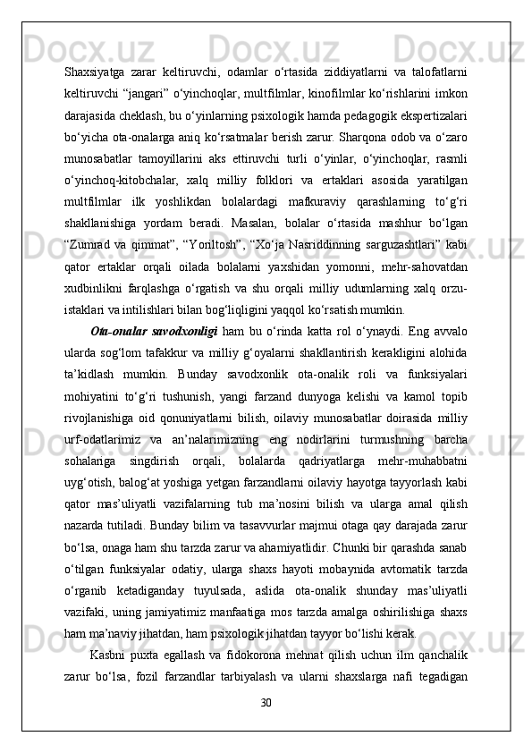 Shaxsiyatga   zarar   keltiruvchi,   odamlar   o‘rtasida   ziddiyatlarni   va   talofatlarni
keltiruvchi  “jangari” o‘yinchoqlar, multfilmlar, kinofilmlar  ko‘rishlarini  imkon
darajasida cheklash, bu o‘yinlarning psixologik hamda pedagogik ekspertizalari
bo‘yicha ota-onalarga aniq ko‘rsatmalar berish zarur. Sharqona odob va o‘zaro
munosabatlar   tamoyillarini   aks   ettiruvchi   turli   o‘yinlar,   o‘yinchoqlar,   rasmli
o‘yinchoq-kitobchalar,   xalq   milliy   folklori   va   ertaklari   asosida   yaratilgan
multfilmlar   ilk   yoshlikdan   bolalardagi   mafkuraviy   qarashlarning   to‘g‘ri
shakllanishiga   yordam   beradi.   Masalan,   bolalar   o‘rtasida   mashhur   bo‘lgan
“Zumrad   va   qimmat”,   “Yoriltosh”,   “Xo‘ja   Nasriddinning   sarguzashtlari”   kabi
qator   ertaklar   orqali   oilada   bolalarni   yaxshidan   yomonni,   mehr-sahovatdan
xudbinlikni   farqlashga   o‘rgatish   va   shu   orqali   milliy   udumlarning   xalq   orzu-
istaklari va intilishlari bilan bog‘liqligini yaqqol ko‘rsatish mumkin.
Ota-onalar   savodxonligi   ham   bu   o‘rinda   katta   rol   o‘ynaydi.   Eng   avvalo
ularda   sog‘lom   tafakkur   va   milliy   g‘oyalarni   shakllantirish   kerakligini   alohida
ta’kidlash   mumkin.   Bunday   savodxonlik   ota-onalik   roli   va   funksiyalari
mohiyatini   to‘g‘ri   tushunish,   yangi   farzand   dunyoga   kelishi   va   kamol   topib
rivojlanishiga   oid   qonuniyatlarni   bilish,   oilaviy   munosabatlar   doirasida   milliy
urf-odatlarimiz   va   an’nalarimizning   eng   nodirlarini   turmushning   barcha
sohalariga   singdirish   orqali,   bolalarda   qadriyatlarga   mehr-muhabbatni
uyg‘otish, balog‘at yoshiga yetgan farzandlarni oilaviy hayotga tayyorlash kabi
qator   mas’uliyatli   vazifalarning   tub   ma’nosini   bilish   va   ularga   amal   qilish
nazarda tutiladi. Bunday bilim va tasavvurlar majmui otaga qay darajada zarur
bo‘lsa, onaga ham shu tarzda zarur va ahamiyatlidir. Chunki bir qarashda sanab
o‘tilgan   funksiyalar   odatiy,   ularga   shaxs   hayoti   mobaynida   avtomatik   tarzda
o‘rganib   ketadiganday   tuyulsada,   aslida   ota-onalik   shunday   mas’uliyatli
vazifaki,   uning   jamiyatimiz   manfaatiga   mos   tarzda   amalga   oshirilishiga   shaxs
ham ma’naviy jihatdan, ham psixologik jihatdan tayyor bo‘lishi kerak.
Kasbni   puxta   egallash   va   fidokorona   mehnat   qilish   uchun   ilm   qanchalik
zarur   bo‘lsa,   fozil   farzandlar   tarbiyalash   va   ularni   shaxslarga   nafi   tegadigan
30 