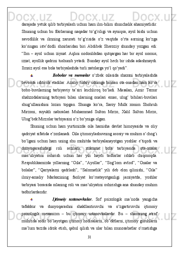 darajada yetuk qilib tarbiyalash uchun ham ilm-bilim shunchalik ahamiyatlidir.
Shuning   uchun   bu   fikrlarning   naqadar   to‘g‘riligi   va   ayniqsa,   ayol   kishi   uchun
savodlilik   va   ilmning   zarurati   to‘g‘risida   o‘z   vaqtida   o‘rta   asrning   ko‘zga
ko‘ringan   iste’dodli   shoirlaridan   biri   Abdibek   Sheroziy   shunday   yozgan   edi:
“Ilm   –   ayol   uchun   ziynat.   Aqlini   nodonlikdan   qutqargan   har   bir   ayol   nomus,
izzat, ayollik qadrini tushunib yetadi. Bunday ayol hech bir ishda adashmaydi.
Ilmsiz ayol esa bola tarbiyalashda turli xatolarga yo‘l qo‘yadi”.
Bobolar   va   momolar   o‘zbek   oilasida   shaxsni   tarbiyalashda
bevosita   ishtirok   etadilar.   Azaliy   turkiy   udumga   binoan   ota-onadan   ham   ko‘ra
bobo-buvilarning   tarbiyaviy   ta’siri   kuchliroq   bo‘ladi.   Masalan,   Amir   Temur
shahzodalarning   tarbiyasi   bilan   ularning   onalari   emas,   ulug‘   bibilari-buvilari
shug‘ullanishini   lozim   topgan.   Shunga   ko‘ra,   Saroy   Mulk   xonim   Shohruh
Mirzoni,   suyukli   nabiralari   Muhammad   Sulton   Mirzo,   Xalil   Sulton   Mirzo,
Ulug‘bek Mirzolar tarbiyasini o‘z bo‘yniga olgan.
Shuning   uchun   ham   yurtimizda   oila   hamisha   davlat   himoyasida   va   oliy
qadriyat sifatida e’zozlanadi. Oila ijtimoiylashuvning asosiy va muhim o‘chog‘i
bo‘lgani   uchun   ham   uning   shu   muhitda   tarbiyalanayotgan   yoshlar   e’tiqodi   va
dunyoqarashidagi   roli   sezilarli,   xukumat   bola   tarbiyasida   ota-onalar
mas’uliyatini   oshirish   uchun   har   yili   hayrli   tadbirlar   ishlab   chiqmoqda.
Respublikamizda   yillarning   “Oila”,   “Ayollar”,   “Sog‘lom   avlod”,   “Onalar   va
bolalar”,   “Qariyalarni   qadrlash”,   “Salomatlik”   yili   deb   elon   qilinishi,   “Oila”
ilmiy-amaliy   Markazining   faoliyat   ko‘rsatayotganligi   jamiyatda,   yoshlar
tarbiyasi borasida oilaning roli va mas’uliyatini oshirishga ana shunday muhim
tadbirlardandir. 
Ijtimoiy   ustanovkalar.   Sof   psixologik   ma’noda   yangicha
tafakkur   va   dunyoqarashni   shakllantiruvchi   va   o‘zgartiruvchi   ijtimoiy
psixologik   mexanizm   –   bu   ijtimoiy   ustanovkalardir.   Bu   –   shaxsning   atrof
muhitida sodir bo‘layotgan ijtimoiy hodisalarni, ob’ektlarni, ijtimoiy guruhlarni
ma’lum  tarzda  idrok  etish,  qabul  qilish   va  ular  bilan  munosabatlar   o‘rnatishga
31 