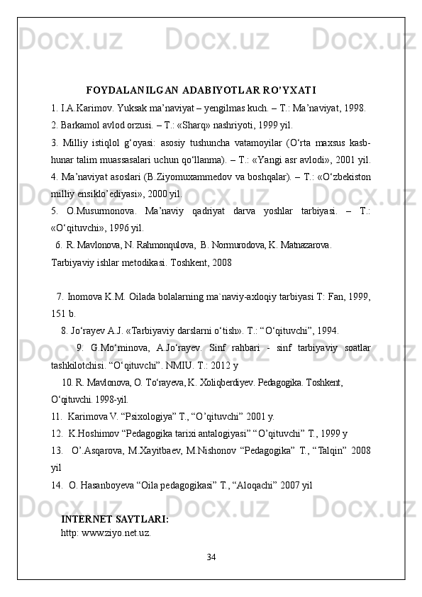             FOYDALANILGAN ADABIYOTLAR RO’YXATI
1.  I.A.Karimov. Yuksak   ma’naviyat – yengilmas   kuch. – T.: Ma’naviyat, 1998.
2.  Barkamol   avlod   orzusi. – T.: «Sharq» nashriyoti, 1999 yil.
3.   Milliy   istiqlol   g‘oyasi:   asosiy   tushuncha   vatamoyilar   (O‘rta   maxsus   kasb-
hunar   talim   muassasalari   uchun   qo‘llanma). – T.: «Yangi   asr   avlodi», 2001 yil.
4.   Ma’naviyat   asoslari (B.Ziyomuxammedov   va   boshqalar). – T.: «O‘zbekiston
milliy   ensiklo’ediyasi», 2000 yil.
5.   O.Musurmonova.   Ma’naviy   qadriyat   darva   yoshlar   tarbiyasi.   –   T.:
«O‘qituvchi», 1996 yil.      
  6.   R. Mavlonova,   N.   Rahmonqulova,    B.   Normurodova,   K.   Matnazarova . 
Tarbiyaviy ishlar metodikasi .  Toshkent,  2008   
     
  7.  Inomova K.M. Oilada bolalarning ma`naviy-axloqiy tarbiyasi T: Fan, 1999,
151 b.
    8.  Jo‘rayev A.J. «Tarbiyaviy darslarni o‘tish». T.: “O‘qituvchi”, 1994.
        9.   G.Mo‘minova,   A.Jo‘rayev.   Sinf   rahbari   -   sinf   tarbiyaviy   soatlar
tashkilotchisi. “O‘qituvchi”. NMIU. T.: 2012 y
     10.  R.   Mavlonova, O.   To‘rayeva, K.   Xoliqberdiyev .  Pedagogika .  Toshkent, 
O‘qituvchi. 1998-yil.
11.   Karimova V. “Psixologiya” T., “O’qituvchi” 2001 y.
12.   K.Hoshimov “Pedagogika tarixi antalogiyasi” “O’qituvchi” T.,  1999 y 
13.     O’.Asqarova,   M.Xayitbaev,   M.Nishonov   “Pedagogika”   T.,   “Talqin”   2008
yil
14.  O. Hasanboyeva “Oila pedagogikasi” T., “Aloqachi” 2007 yil
INTERNET SAYTLARI:
http: www.ziyo.net.uz.
34 