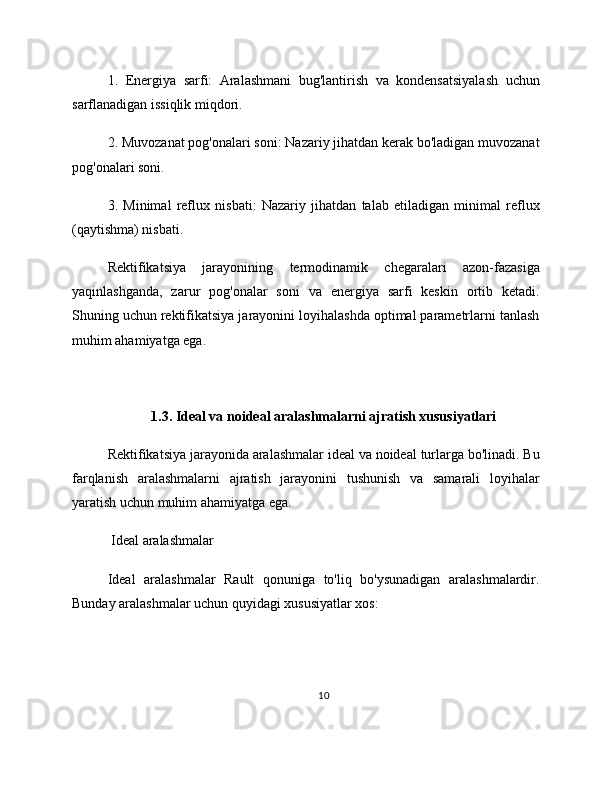 1.   Energiya   sarfi:   Aralashmani   bug'lantirish   va   kondensatsiyalash   uchun
sarflanadigan issiqlik miqdori.
2. Muvozanat pog'onalari soni: Nazariy jihatdan kerak bo'ladigan muvozanat
pog'onalari soni.
3.   Minimal   reflux   nisbati:   Nazariy   jihatdan   talab   etiladigan   minimal   reflux
(qaytishma) nisbati.
Rektifikatsiya   jarayonining   termodinamik   chegaralari   azon-fazasiga
yaqinlashganda,   zarur   pog'onalar   soni   va   energiya   sarfi   keskin   ortib   ketadi.
Shuning uchun rektifikatsiya jarayonini loyihalashda optimal parametrlarni tanlash
muhim ahamiyatga ega.
1.3. Ideal va noideal aralashmalarni ajratish xususiyatlari
Rektifikatsiya jarayonida aralashmalar ideal va noideal turlarga bo'linadi. Bu
farqlanish   aralashmalarni   ajratish   jarayonini   tushunish   va   samarali   loyihalar
yaratish uchun muhim ahamiyatga ega.
 Ideal aralashmalar
Ideal   aralashmalar   Rault   qonuniga   to'liq   bo'ysunadigan   aralashmalardir.
Bunday aralashmalar uchun quyidagi xususiyatlar xos:
10 