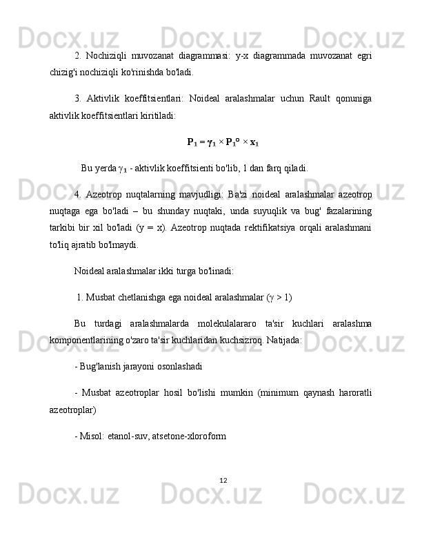 2.   Nochiziqli   muvozanat   diagrammasi:   y-x   diagrammada   muvozanat   egri
chizig'i nochiziqli ko'rinishda bo'ladi.
3.   Aktivlik   koeffitsientlari:   Noideal   aralashmalar   uchun   Rault   qonuniga
aktivlik koeffitsientlari kiritiladi:
P  = γ  × P ° × x₁ ₁ ₁ ₁
   Bu yerda γ  - aktivlik koeffitsienti bo'lib, 1 dan farq qiladi.	
₁
4.   Azeotrop   nuqtalarning   mavjudligi:   Ba'zi   noideal   aralashmalar   azeotrop
nuqtaga   ega   bo'ladi   –   bu   shunday   nuqtaki,   unda   suyuqlik   va   bug'   fazalarining
tarkibi   bir   xil   bo'ladi   (y   =   x).   Azeotrop   nuqtada   rektifikatsiya   orqali   aralashmani
to'liq ajratib bo'lmaydi.
Noideal aralashmalar ikki turga bo'linadi:
 1. Musbat chetlanishga ega noideal aralashmalar (γ > 1)
Bu   turdagi   aralashmalarda   molekulalararo   ta'sir   kuchlari   aralashma
komponentlarining o'zaro ta'sir kuchlaridan kuchsizroq. Natijada:
- Bug'lanish jarayoni osonlashadi
-   Musbat   azeotroplar   hosil   bo'lishi   mumkin   (minimum   qaynash   haroratli
azeotroplar)
- Misol: etanol-suv, atsetone-xloroform
12 