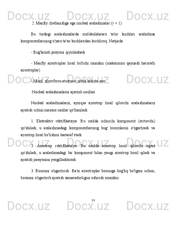  2. Manfiy chetlanishga ega noideal aralashmalar (γ < 1)
Bu   turdagi   aralashmalarda   molekulalararo   ta'sir   kuchlari   aralashma
komponentlarining o'zaro ta'sir kuchlaridan kuchliroq. Natijada:
- Bug'lanish jarayoni qiyinlashadi
-   Manfiy   azeotroplar   hosil   bo'lishi   mumkin   (maksimum   qaynash   haroratli
azeotroplar)
- Misol: xloroform-atsetone, nitrik kislota-suv
 Noideal aralashmalarni ajratish usullari
Noideal   aralashmalarni,   ayniqsa   azeotrop   hosil   qiluvchi   aralashmalarni
ajratish uchun maxsus usullar qo'llaniladi:
1.   Ekstraktiv   rektifikatsiya:   Bu   usulda   uchinchi   komponent   (erituvchi)
qo'shiladi,   u   aralashmadagi   komponentlarning   bug'   bosimlarini   o'zgartiradi   va
azeotrop hosil bo'lishini bartaraf etadi.
2.   Azeotrop   rektifikatsiya:   Bu   usulda   azeotrop   hosil   qiluvchi   agent
qo'shiladi,   u   aralashmadagi   bir   komponent   bilan   yangi   azeotrop   hosil   qiladi   va
ajratish jarayonini yengillashtiradi.
3.   Bosimni   o'zgartirish:   Ba'zi   azeotroplar   bosimga   bog'liq   bo'lgani   uchun,
bosimni o'zgartirib ajratish samaradorligini oshirish mumkin.
13 
