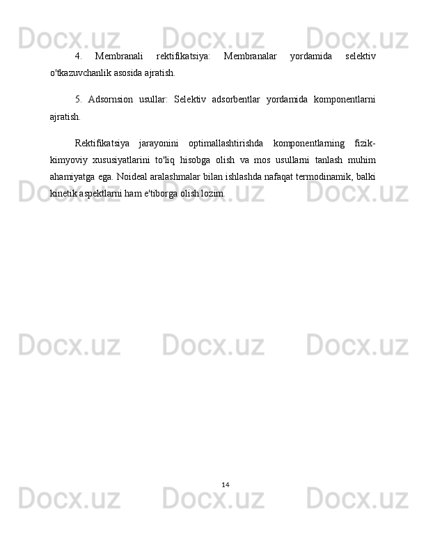 4.   Membranali   rektifikatsiya:   Membranalar   yordamida   selektiv
o'tkazuvchanlik asosida ajratish.
5.   Adsornsion   usullar:   Selektiv   adsorbentlar   yordamida   komponentlarni
ajratish.
Rektifikatsiya   jarayonini   optimallashtirishda   komponentlarning   fizik-
kimyoviy   xususiyatlarini   to'liq   hisobga   olish   va   mos   usullarni   tanlash   muhim
ahamiyatga ega. Noideal aralashmalar bilan ishlashda nafaqat termodinamik, balki
kinetik aspektlarni ham e'tiborga olish lozim.
14 