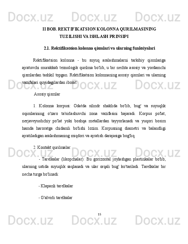 II BOB. REKTIFIKATSION KOLONNA QURILMASINING
TUZILISHI VA ISHLASH PRINSIPI
2.1. Rektifikatsion kolonna qismlari va ularning funksiyalari
Rektifikatsion   kolonna   -   bu   suyuq   aralashmalarni   tarkibiy   qismlariga
ajratuvchi   murakkab  texnologik   qurilma   bo'lib,  u   bir   nechta   asosiy   va   yordamchi
qismlardan tashkil topgan. Rektifikatsion kolonnaning asosiy qismlari va ularning
vazifalari quyidagilardan iborat:
 Asosiy qismlar
1.   Kolonna   korpusi:   Odatda   silindr   shaklida   bo'lib,   bug'   va   suyuqlik
oqimlarining   o'zaro   ta'sirlashuvchi   zona   vazifasini   bajaradi.   Korpus   po'lat,
nerjaveyushchiy   po'lat   yoki   boshqa   metallardan   tayyorlanadi   va   yuqori   bosim
hamda   haroratga   chidamli   bo'lishi   lozim.   Korpusning   diametri   va   balandligi
ajratiladigan aralashmaning miqdori va ajratish darajasiga bog'liq.
2. Kontakt qurilmalar:
      -   Tarelkalar   (likopchalar):   Bu   gorizontal   joylashgan   plastinkalar   bo'lib,
ularning   ustida   suyuqlik   saqlanadi   va   ular   orqali   bug'   ko'tariladi.   Tarelkalar   bir
necha turga bo'linadi:
     - Klapanli tarelkalar
     - G'alvirli tarelkalar
15 
