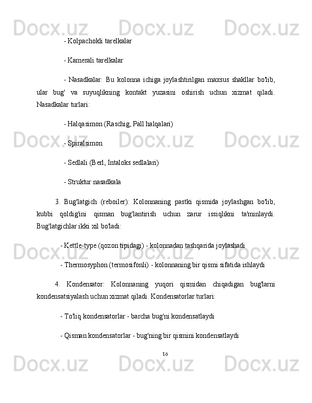      - Kolpachokli tarelkalar
     - Kamerali tarelkalar
      -   Nasadkalar:   Bu   kolonna   ichiga   joylashtirilgan   maxsus   shakllar   bo'lib,
ular   bug'   va   suyuqlikning   kontakt   yuzasini   oshirish   uchun   xizmat   qiladi.
Nasadkalar turlari:
     - Halqasimon (Raschig, Pall halqalari)
     - Spiralsimon
     - Sedlali (Berl, Intaloks sedlalari)
     - Struktur nasadkala
3.   Bug'latgich   (reboiler):   Kolonnaning   pastki   qismida   joylashgan   bo'lib,
kubbi   qoldig'ini   qisman   bug'lantirish   uchun   zarur   issiqlikni   ta'minlaydi.
Bug'latgichlar ikki xil bo'ladi:
   - Kettle-type (qozon tipidagi) - kolonnadan tashqarida joylashadi
   - Thermosyphon (termosifonli) - kolonnaning bir qismi sifatida ishlaydi
4.   Kondensator:   Kolonnaning   yuqori   qismidan   chiqadigan   bug'larni
kondensatsiyalash uchun xizmat qiladi. Kondensatorlar turlari:
   - To'liq kondensatorlar - barcha bug'ni kondensatlaydi
   - Qisman kondensatorlar - bug'ning bir qismini kondensatlaydi
16 