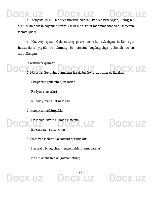 5.   Reflyuks   idishi:   Kondensatordan   chiqqan   kondensatni   yig'ib,   uning   bir
qismini kolonnaga qaytarish (reflyuks) va bir qismini mahsulot sifatida olish uchun
xizmat qiladi.
6.   Kuboviy   qism:   Kolonnaning   pastki   qismida   joylashgan   bo'lib,   og'ir
fraksiyalarni   yig'ish   va   ularning   bir   qismini   bug'latgichga   yuborish   uchun
mo'ljallangan.
 Yordamchi qismlar
1. Nasoslar: Suyuqlik oqimlarini harakatga keltirish uchun qo'llaniladi:
   - Oziqlanish (pitatelnie) nasoslari
   - Reflyuks nasoslari
   - Kuboviy mahsulot nasoslari
2. Issiqlik almashtirgichlar:
   - Dastlabki qizdirish/sovitish uchun
   - Energiyani tejash uchun
3. O'lchov asboblari va nazorat qurilmalari:
   - Harorat o'lchagichlar (termometrlar, termoparalar)
   - Bosim o'lchagichlar (manometrlar)
17 
