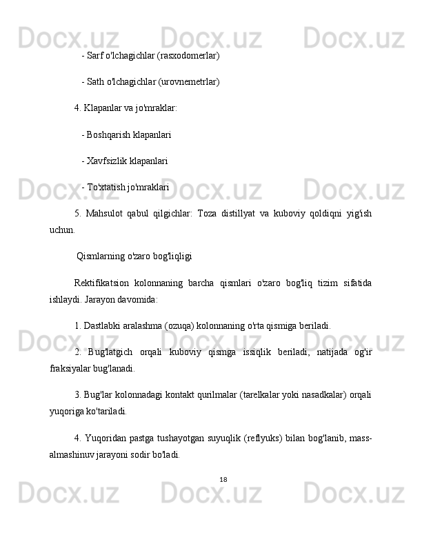    - Sarf o'lchagichlar (rasxodomerlar)
   - Sath o'lchagichlar (urovnemetrlar)
4. Klapanlar va jo'mraklar:
   - Boshqarish klapanlari
   - Xavfsizlik klapanlari
   - To'xtatish jo'mraklari
5.   Mahsulot   qabul   qilgichlar:   Toza   distillyat   va   kuboviy   qoldiqni   yig'ish
uchun.
 Qismlarning o'zaro bog'liqligi
Rektifikatsion   kolonnaning   barcha   qismlari   o'zaro   bog'liq   tizim   sifatida
ishlaydi. Jarayon davomida:
1. Dastlabki aralashma (ozuqa) kolonnaning o'rta qismiga beriladi.
2.   Bug'latgich   orqali   kuboviy   qismga   issiqlik   beriladi,   natijada   og'ir
fraksiyalar bug'lanadi.
3. Bug'lar kolonnadagi kontakt qurilmalar (tarelkalar yoki nasadkalar) orqali
yuqoriga ko'tariladi.
4. Yuqoridan  pastga  tushayotgan  suyuqlik  (reflyuks)  bilan  bog'lanib, mass-
almashinuv jarayoni sodir bo'ladi.
18 