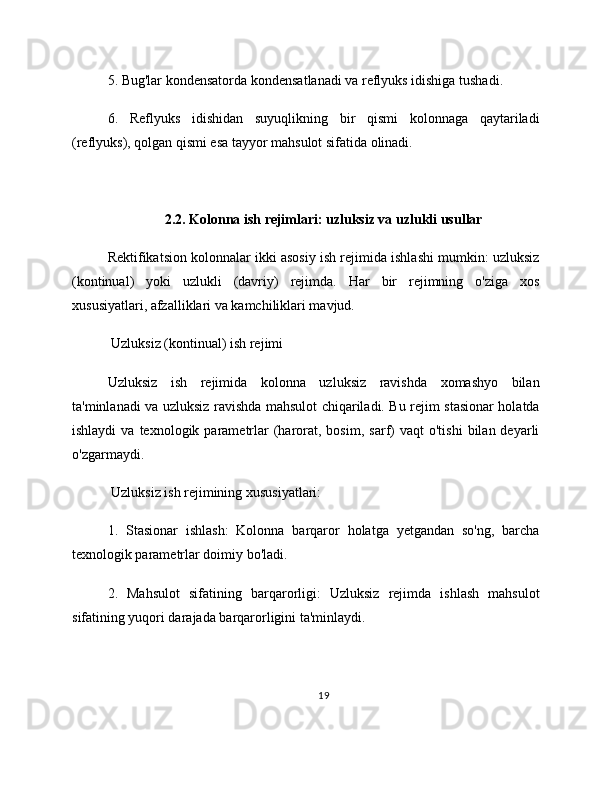 5. Bug'lar kondensatorda kondensatlanadi va reflyuks idishiga tushadi.
6.   Reflyuks   idishidan   suyuqlikning   bir   qismi   kolonnaga   qaytariladi
(reflyuks), qolgan qismi esa tayyor mahsulot sifatida olinadi.
2.2. Kolonna ish rejimlari: uzluksiz va uzlukli usullar
Rektifikatsion kolonnalar ikki asosiy ish rejimida ishlashi mumkin: uzluksiz
(kontinual)   yoki   uzlukli   (davriy)   rejimda.   Har   bir   rejimning   o'ziga   xos
xususiyatlari, afzalliklari va kamchiliklari mavjud.
 Uzluksiz (kontinual) ish rejimi
Uzluksiz   ish   rejimida   kolonna   uzluksiz   ravishda   xomashyo   bilan
ta'minlanadi va uzluksiz ravishda mahsulot chiqariladi. Bu rejim stasionar holatda
ishlaydi  va  texnologik  parametrlar  (harorat,  bosim,   sarf)  vaqt  o'tishi   bilan  deyarli
o'zgarmaydi.
 Uzluksiz ish rejimining xususiyatlari:
1.   Stasionar   ishlash:   Kolonna   barqaror   holatga   yetgandan   so'ng,   barcha
texnologik parametrlar doimiy bo'ladi.
2.   Mahsulot   sifatining   barqarorligi:   Uzluksiz   rejimda   ishlash   mahsulot
sifatining yuqori darajada barqarorligini ta'minlaydi.
19 
