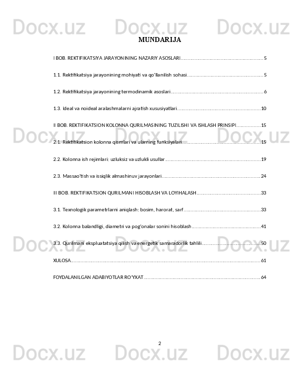 MUNDARIJA
I BOB. REKTIFIKATSIYA JARAYONINING NAZARIY ASOSLARI ............................................................ 5
1.1. Rektifikatsiya jarayonining mohiyati va qo'llanilish sohasi ....................................................... 5
1.2. Rektifikatsiya jarayonining termodinamik asoslari ................................................................... 6
1.3. Ideal va noideal aralashmalarni ajratish xususiyatlari ............................................................ 10
II BOB. REKTIFIKATSION KOLONNA QURILMASINING TUZILISHI VA ISHLASH PRINSIPI ................. 15
2.1. Rektifikatsion kolonna qismlari va ularning funksiyalari ........................................................ 15
2.2. Kolonna ish rejimlari: uzluksiz va uzlukli usullar ..................................................................... 19
2.3. Massao'tish va issiqlik almashinuv jarayonlari ....................................................................... 24
III BOB. REKTIFIKATSION QURILMANI HISOBLASH VA LOYIHALASH .............................................. 33
3.1. Texnologik parametrlarni aniqlash: bosim, harorat, sarf ....................................................... 33
3.2. Kolonna balandligi, diametri va pog'onalar sonini hisoblash .................................................. 41
3.3. Qurilmani ekspluatatsiya qilish va energetik samaradorlik tahlili .......................................... 50
XULOSA ......................................................................................................................................... 61
FOYDALANILGAN ADABIYOTLAR RO'YXAT ..................................................................................... 64
2 