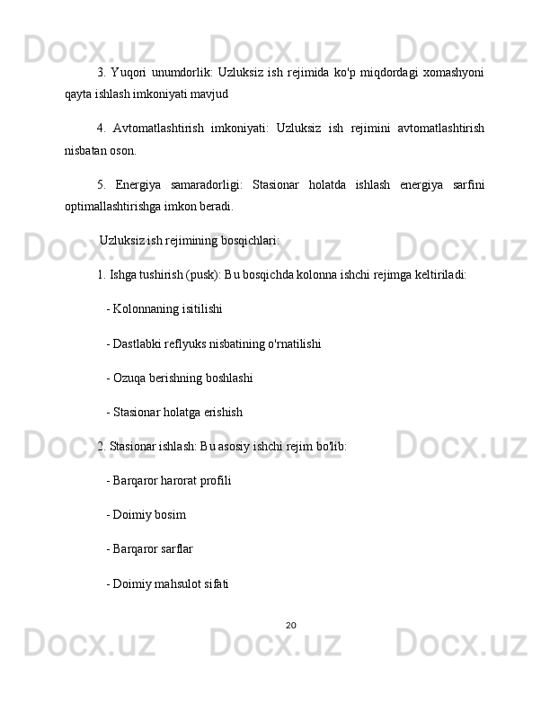 3.   Yuqori   unumdorlik:   Uzluksiz   ish   rejimida   ko'p   miqdordagi   xomashyoni
qayta ishlash imkoniyati mavjud
4.   Avtomatlashtirish   imkoniyati:   Uzluksiz   ish   rejimini   avtomatlashtirish
nisbatan oson.
5.   Energiya   samaradorligi:   Stasionar   holatda   ishlash   energiya   sarfini
optimallashtirishga imkon beradi.
 Uzluksiz ish rejimining bosqichlari:
1. Ishga tushirish (pusk): Bu bosqichda kolonna ishchi rejimga keltiriladi:
   - Kolonnaning isitilishi
   - Dastlabki reflyuks nisbatining o'rnatilishi
   - Ozuqa berishning boshlashi
   - Stasionar holatga erishish
2. Stasionar ishlash: Bu asosiy ishchi rejim bo'lib:
   - Barqaror harorat profili
   - Doimiy bosim
   - Barqaror sarflar
   - Doimiy mahsulot sifati
20 