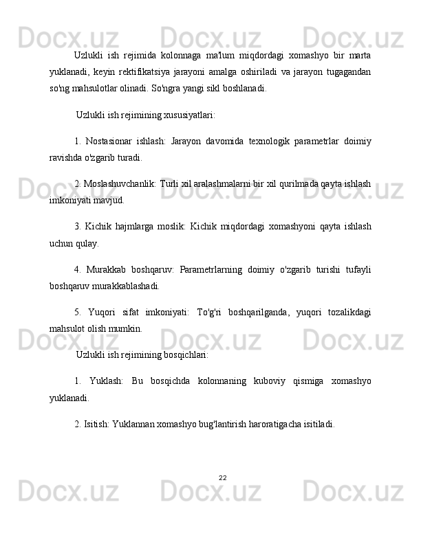 Uzlukli   ish   rejimida   kolonnaga   ma'lum   miqdordagi   xomashyo   bir   marta
yuklanadi,   keyin   rektifikatsiya   jarayoni   amalga   oshiriladi   va   jarayon   tugagandan
so'ng mahsulotlar olinadi. So'ngra yangi sikl boshlanadi.
 Uzlukli ish rejimining xususiyatlari:
1.   Nostasionar   ishlash:   Jarayon   davomida   texnologik   parametrlar   doimiy
ravishda o'zgarib turadi.
2. Moslashuvchanlik: Turli xil aralashmalarni bir xil qurilmada qayta ishlash
imkoniyati mavjud.
3.   Kichik   hajmlarga   moslik:   Kichik   miqdordagi   xomashyoni   qayta   ishlash
uchun qulay.
4.   Murakkab   boshqaruv:   Parametrlarning   doimiy   o'zgarib   turishi   tufayli
boshqaruv murakkablashadi.
5.   Yuqori   sifat   imkoniyati:   To'g'ri   boshqarilganda,   yuqori   tozalikdagi
mahsulot olish mumkin.
 Uzlukli ish rejimining bosqichlari:
1.   Yuklash:   Bu   bosqichda   kolonnaning   kuboviy   qismiga   xomashyo
yuklanadi.
2. Isitish: Yuklannan xomashyo bug'lantirish haroratigacha isitiladi.
22 