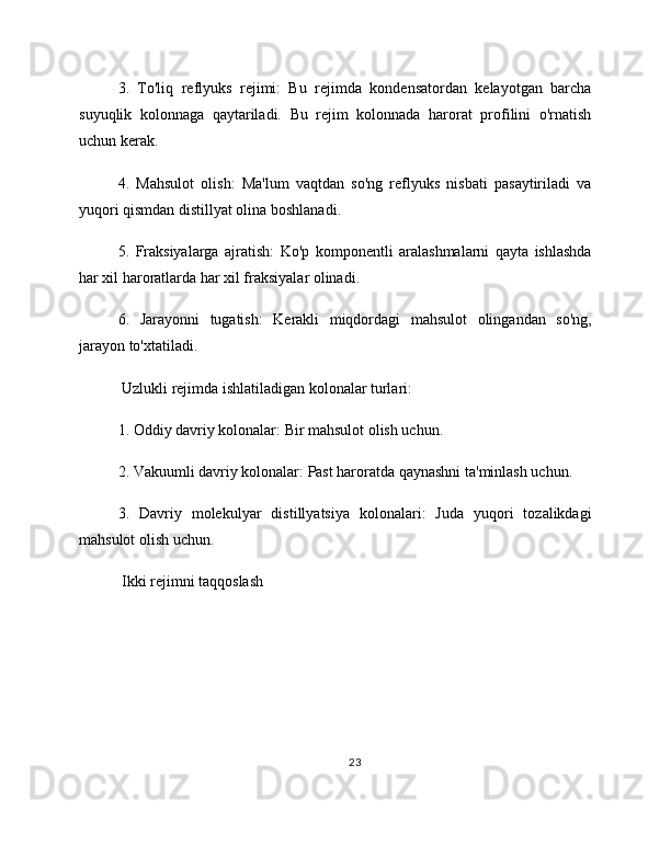 3.   To'liq   reflyuks   rejimi:   Bu   rejimda   kondensatordan   kelayotgan   barcha
suyuqlik   kolonnaga   qaytariladi.   Bu   rejim   kolonnada   harorat   profilini   o'rnatish
uchun kerak.
4.   Mahsulot   olish:   Ma'lum   vaqtdan   so'ng   reflyuks   nisbati   pasaytiriladi   va
yuqori qismdan distillyat olina boshlanadi.
5.   Fraksiyalarga   ajratish:   Ko'p   komponentli   aralashmalarni   qayta   ishlashda
har xil haroratlarda har xil fraksiyalar olinadi.
6.   Jarayonni   tugatish:   Kerakli   miqdordagi   mahsulot   olingandan   so'ng,
jarayon to'xtatiladi.
 Uzlukli rejimda ishlatiladigan kolonalar turlari:
1. Oddiy davriy kolonalar: Bir mahsulot olish uchun.
2. Vakuumli davriy kolonalar: Past haroratda qaynashni ta'minlash uchun.
3.   Davriy   molekulyar   distillyatsiya   kolonalari:   Juda   yuqori   tozalikdagi
mahsulot olish uchun.
 Ikki rejimni taqqoslash
23 